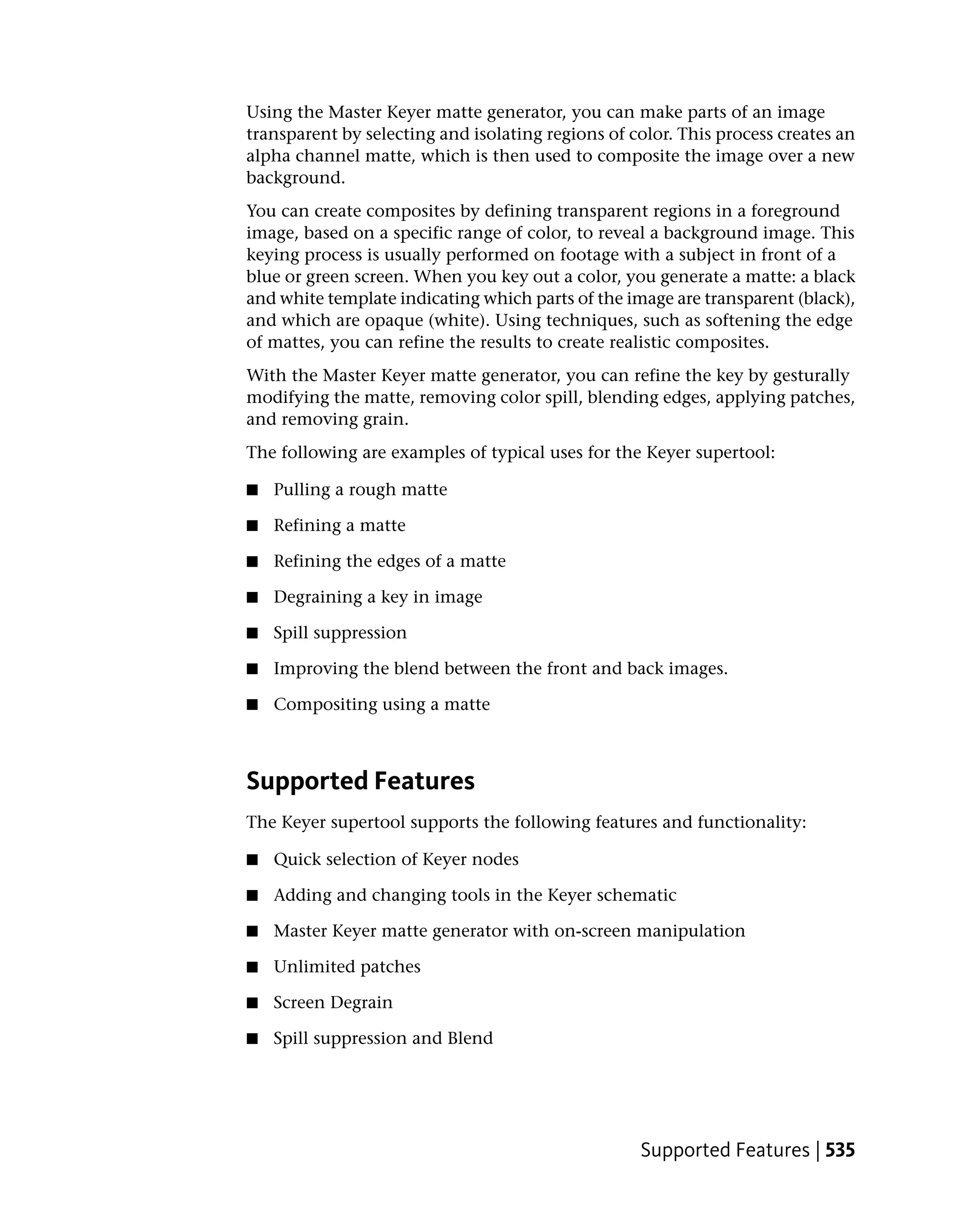 Using the Master Keyer matte generator, you can make parts of an image
transparent by selecting and isolating regions of color. This process creates an
alpha channel matte, which is then used to composite the image over a new
background.
You can create composites by defining transparent regions in a foreground
image, based on a specific range of color, to reveal a background image. This
keying process is usually performed on footage with a subject in front of a
blue or green screen. When you key out a color, you generate a matte: a black
and white template indicating which parts of the image are transparent (black),
and which are opaque (white). Using techniques, such as softening the edge
of mattes, you can refine the results to create realistic composites.
With the Master Keyer matte generator, you can refine the key by gesturally
modifying the matte, removing color spill, blending edges, applying patches,
and removing grain.
The following are examples of typical uses for the Keyer supertool:

■   Pulling a rough matte

■   Refining a matte

■   Refining the edges of a matte

■   Degraining a key in image

■   Spill suppression

■   Improving the blend between the front and back images.

■   Compositing using a matte



Supported Features
The Keyer supertool supports the following features and functionality:

■   Quick selection of Keyer nodes

■   Adding and changing tools in the Keyer schematic

■   Master Keyer matte generator with on-screen manipulation

■   Unlimited patches

■   Screen Degrain

■   Spill suppression and Blend




                                                   Supported Features | 535
 