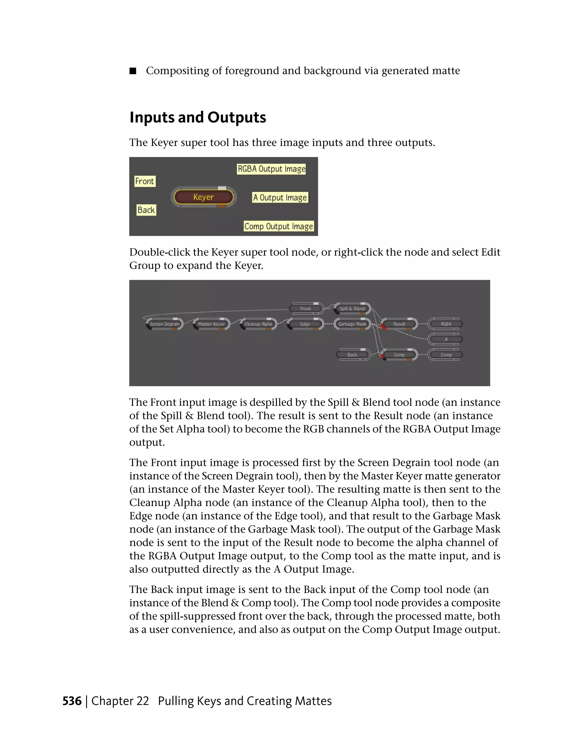 ■   Compositing of foreground and background via generated matte



            Inputs and Outputs
            The Keyer super tool has three image inputs and three outputs.




            Double-click the Keyer super tool node, or right-click the node and select Edit
            Group to expand the Keyer.




            The Front input image is despilled by the Spill & Blend tool node (an instance
            of the Spill & Blend tool). The result is sent to the Result node (an instance
            of the Set Alpha tool) to become the RGB channels of the RGBA Output Image
            output.
            The Front input image is processed first by the Screen Degrain tool node (an
            instance of the Screen Degrain tool), then by the Master Keyer matte generator
            (an instance of the Master Keyer tool). The resulting matte is then sent to the
            Cleanup Alpha node (an instance of the Cleanup Alpha tool), then to the
            Edge node (an instance of the Edge tool), and that result to the Garbage Mask
            node (an instance of the Garbage Mask tool). The output of the Garbage Mask
            node is sent to the input of the Result node to become the alpha channel of
            the RGBA Output Image output, to the Comp tool as the matte input, and is
            also outputted directly as the A Output Image.
            The Back input image is sent to the Back input of the Comp tool node (an
            instance of the Blend & Comp tool). The Comp tool node provides a composite
            of the spill-suppressed front over the back, through the processed matte, both
            as a user convenience, and also as output on the Comp Output Image output.




536 | Chapter 22 Pulling Keys and Creating Mattes
 