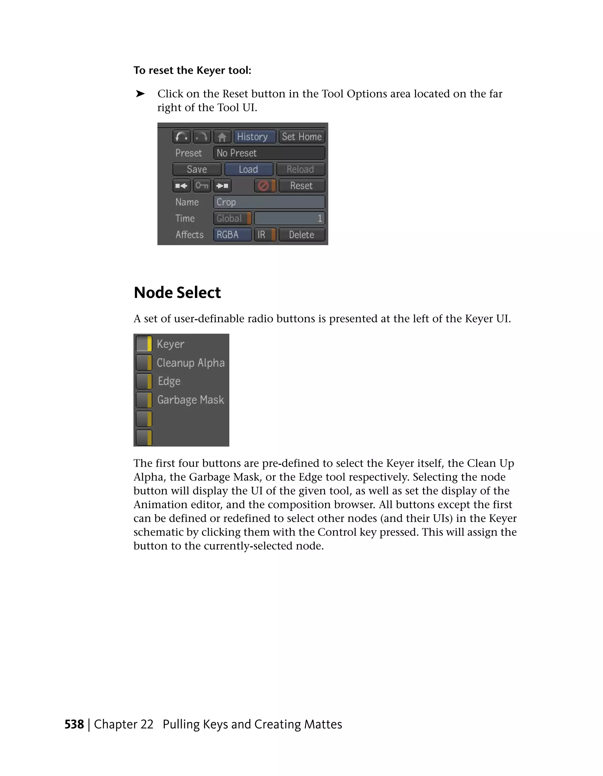 To reset the Keyer tool:

            ➤   Click on the Reset button in the Tool Options area located on the far
                right of the Tool UI.




            Node Select
            A set of user-definable radio buttons is presented at the left of the Keyer UI.




            The first four buttons are pre-defined to select the Keyer itself, the Clean Up
            Alpha, the Garbage Mask, or the Edge tool respectively. Selecting the node
            button will display the UI of the given tool, as well as set the display of the
            Animation editor, and the composition browser. All buttons except the first
            can be defined or redefined to select other nodes (and their UIs) in the Keyer
            schematic by clicking them with the Control key pressed. This will assign the
            button to the currently-selected node.




538 | Chapter 22 Pulling Keys and Creating Mattes
 