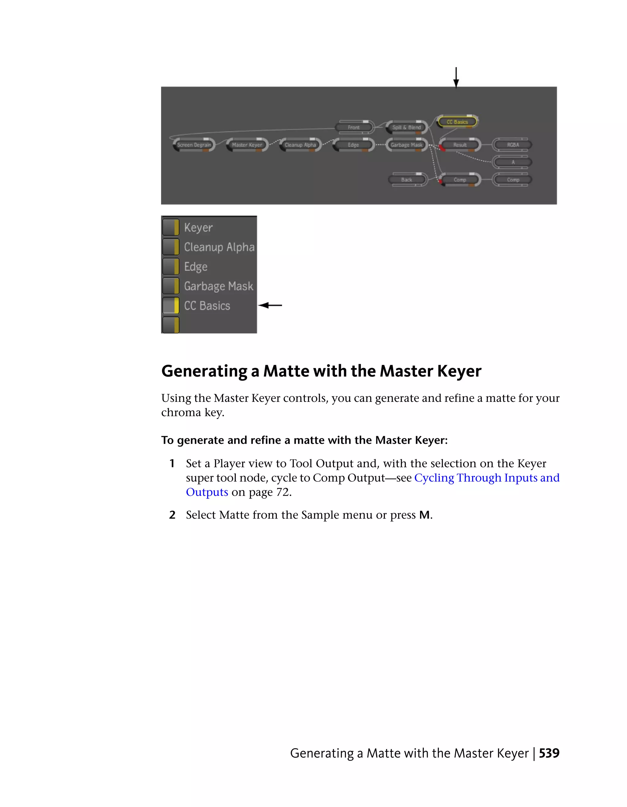 Generating a Matte with the Master Keyer
Using the Master Keyer controls, you can generate and refine a matte for your
chroma key.

To generate and refine a matte with the Master Keyer:

 1 Set a Player view to Tool Output and, with the selection on the Keyer
   super tool node, cycle to Comp Output—see Cycling Through Inputs and
   Outputs on page 72.

 2 Select Matte from the Sample menu or press M.




                        Generating a Matte with the Master Keyer | 539
 