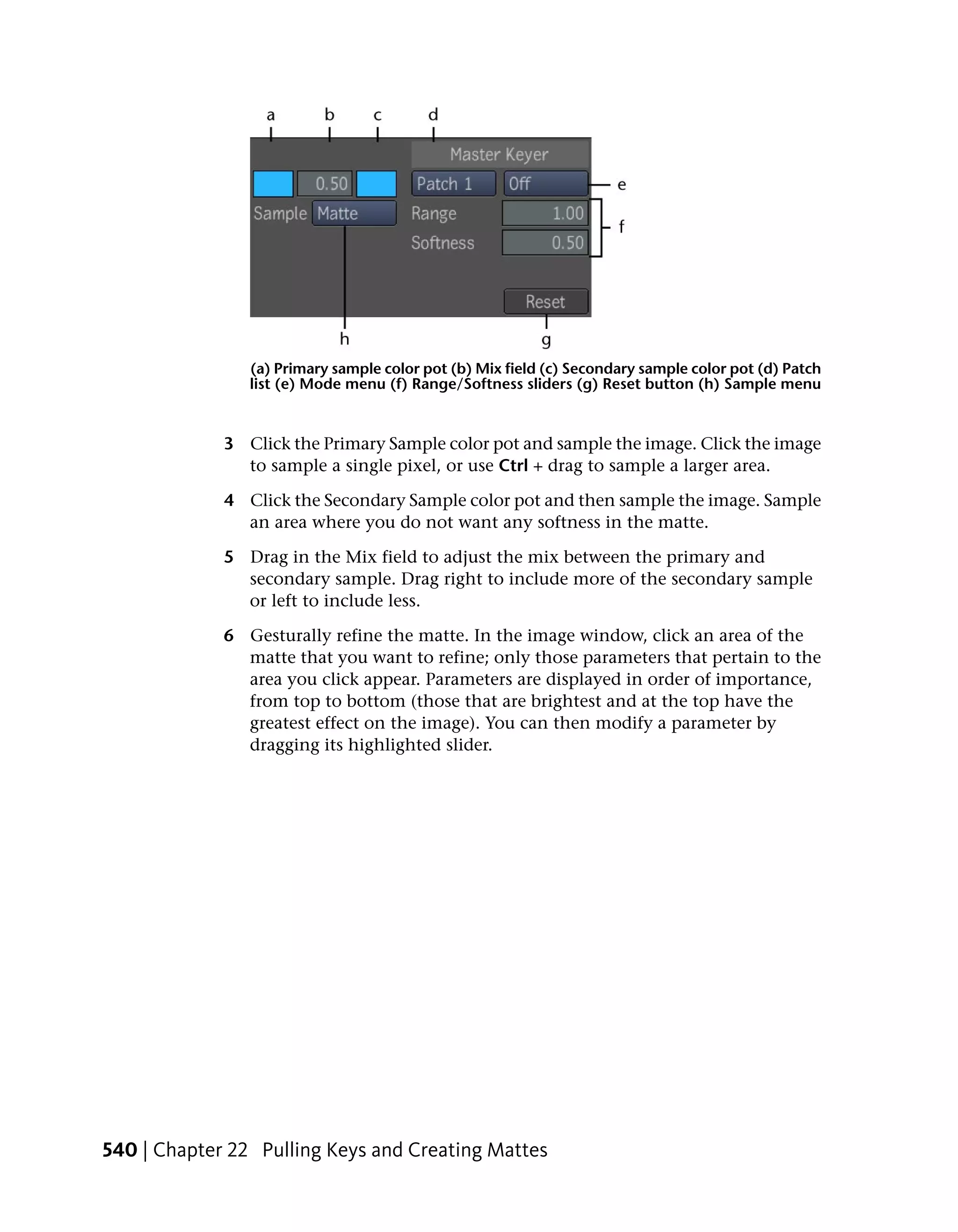 (a) Primary sample color pot (b) Mix field (c) Secondary sample color pot (d) Patch
                list (e) Mode menu (f) Range/Softness sliders (g) Reset button (h) Sample menu


             3 Click the Primary Sample color pot and sample the image. Click the image
               to sample a single pixel, or use Ctrl + drag to sample a larger area.

             4 Click the Secondary Sample color pot and then sample the image. Sample
               an area where you do not want any softness in the matte.

             5 Drag in the Mix field to adjust the mix between the primary and
               secondary sample. Drag right to include more of the secondary sample
               or left to include less.

             6 Gesturally refine the matte. In the image window, click an area of the
               matte that you want to refine; only those parameters that pertain to the
               area you click appear. Parameters are displayed in order of importance,
               from top to bottom (those that are brightest and at the top have the
               greatest effect on the image). You can then modify a parameter by
               dragging its highlighted slider.




540 | Chapter 22 Pulling Keys and Creating Mattes
 