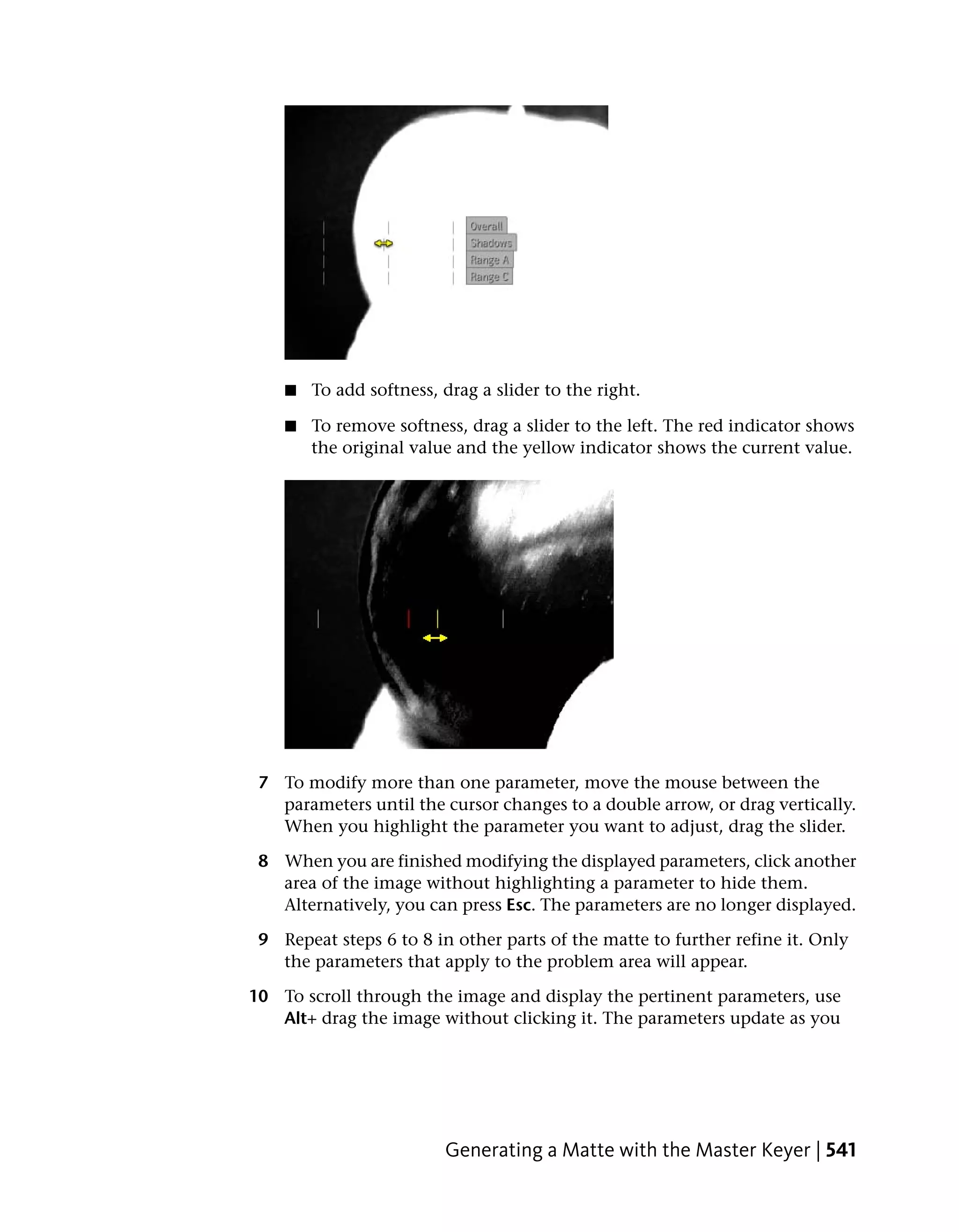 ■   To add softness, drag a slider to the right.

    ■   To remove softness, drag a slider to the left. The red indicator shows
        the original value and the yellow indicator shows the current value.




 7 To modify more than one parameter, move the mouse between the
   parameters until the cursor changes to a double arrow, or drag vertically.
   When you highlight the parameter you want to adjust, drag the slider.

 8 When you are finished modifying the displayed parameters, click another
   area of the image without highlighting a parameter to hide them.
   Alternatively, you can press Esc. The parameters are no longer displayed.

 9 Repeat steps 6 to 8 in other parts of the matte to further refine it. Only
   the parameters that apply to the problem area will appear.

10 To scroll through the image and display the pertinent parameters, use
   Alt+ drag the image without clicking it. The parameters update as you




                         Generating a Matte with the Master Keyer | 541
 
