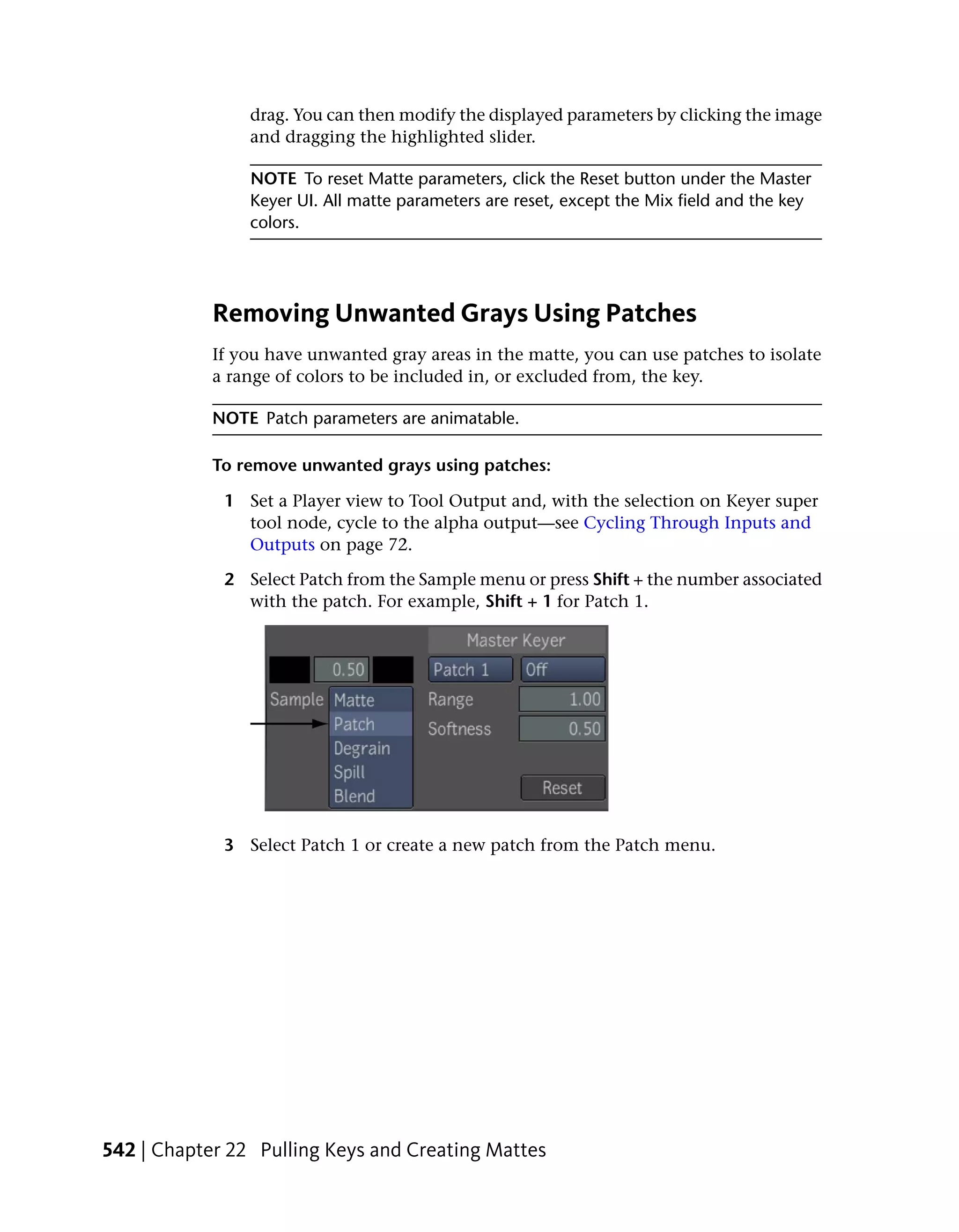 drag. You can then modify the displayed parameters by clicking the image
                and dragging the highlighted slider.

                NOTE To reset Matte parameters, click the Reset button under the Master
                Keyer UI. All matte parameters are reset, except the Mix field and the key
                colors.




            Removing Unwanted Grays Using Patches
            If you have unwanted gray areas in the matte, you can use patches to isolate
            a range of colors to be included in, or excluded from, the key.

            NOTE Patch parameters are animatable.

            To remove unwanted grays using patches:

             1 Set a Player view to Tool Output and, with the selection on Keyer super
               tool node, cycle to the alpha output—see Cycling Through Inputs and
               Outputs on page 72.

             2 Select Patch from the Sample menu or press Shift + the number associated
               with the patch. For example, Shift + 1 for Patch 1.




             3 Select Patch 1 or create a new patch from the Patch menu.




542 | Chapter 22 Pulling Keys and Creating Mattes
 