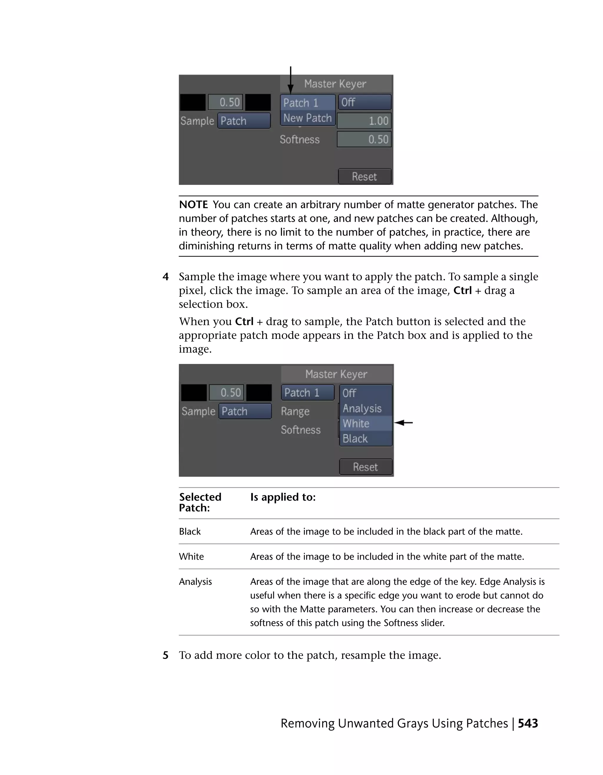 NOTE You can create an arbitrary number of matte generator patches. The
   number of patches starts at one, and new patches can be created. Although,
   in theory, there is no limit to the number of patches, in practice, there are
   diminishing returns in terms of matte quality when adding new patches.

4 Sample the image where you want to apply the patch. To sample a single
  pixel, click the image. To sample an area of the image, Ctrl + drag a
  selection box.
   When you Ctrl + drag to sample, the Patch button is selected and the
   appropriate patch mode appears in the Patch box and is applied to the
   image.




   Selected       Is applied to:
   Patch:

   Black          Areas of the image to be included in the black part of the matte.

   White          Areas of the image to be included in the white part of the matte.

   Analysis       Areas of the image that are along the edge of the key. Edge Analysis is
                  useful when there is a specific edge you want to erode but cannot do
                  so with the Matte parameters. You can then increase or decrease the
                  softness of this patch using the Softness slider.


5 To add more color to the patch, resample the image.




                         Removing Unwanted Grays Using Patches | 543
 