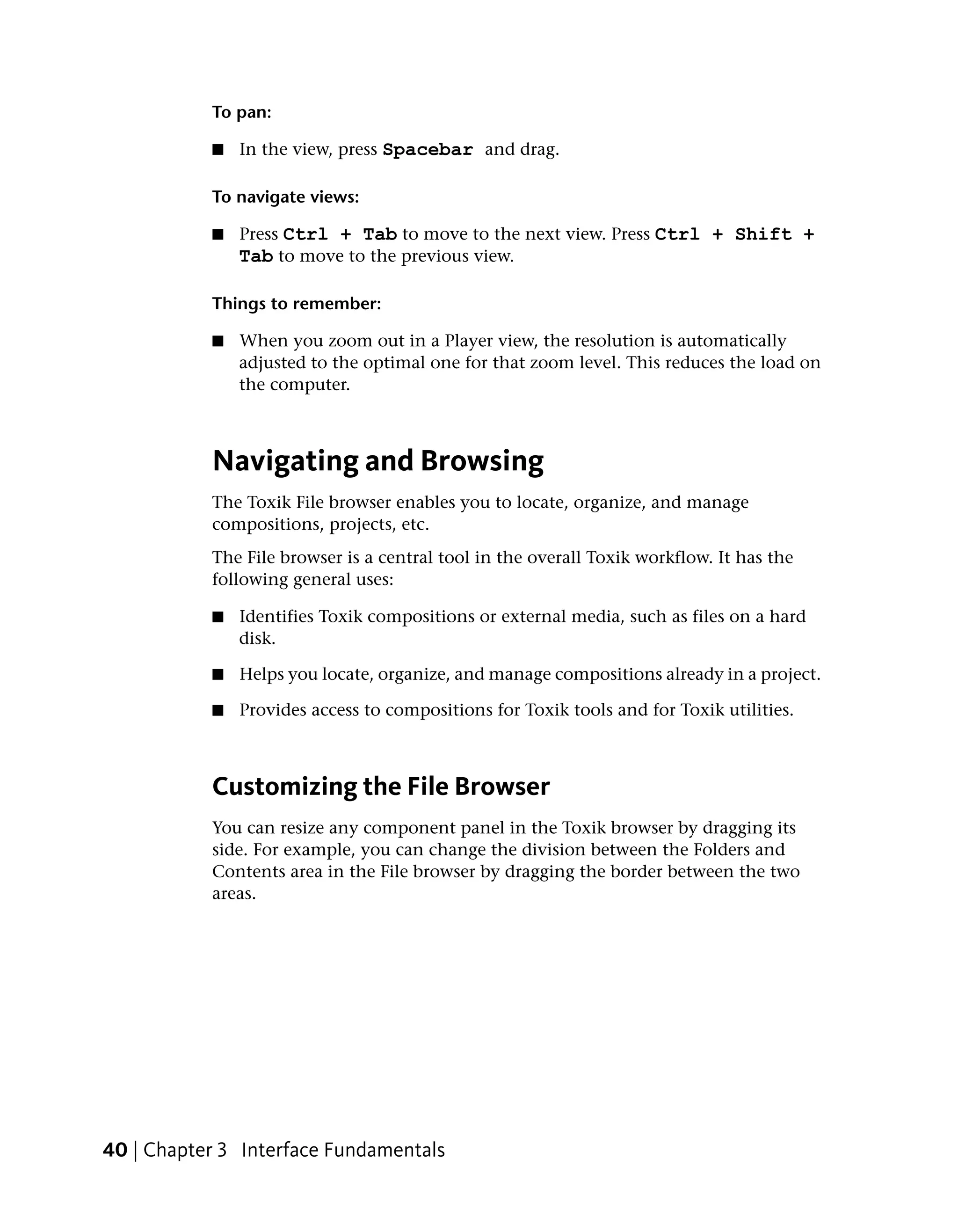 To pan:

           ■   In the view, press Spacebar and drag.

           To navigate views:

           ■   Press Ctrl + Tab to move to the next view. Press Ctrl + Shift +
               Tab to move to the previous view.

           Things to remember:

           ■   When you zoom out in a Player view, the resolution is automatically
               adjusted to the optimal one for that zoom level. This reduces the load on
               the computer.



           Navigating and Browsing
           The Toxik File browser enables you to locate, organize, and manage
           compositions, projects, etc.
           The File browser is a central tool in the overall Toxik workflow. It has the
           following general uses:

           ■   Identifies Toxik compositions or external media, such as files on a hard
               disk.

           ■   Helps you locate, organize, and manage compositions already in a project.

           ■   Provides access to compositions for Toxik tools and for Toxik utilities.



           Customizing the File Browser
           You can resize any component panel in the Toxik browser by dragging its
           side. For example, you can change the division between the Folders and
           Contents area in the File browser by dragging the border between the two
           areas.




40 | Chapter 3 Interface Fundamentals
 