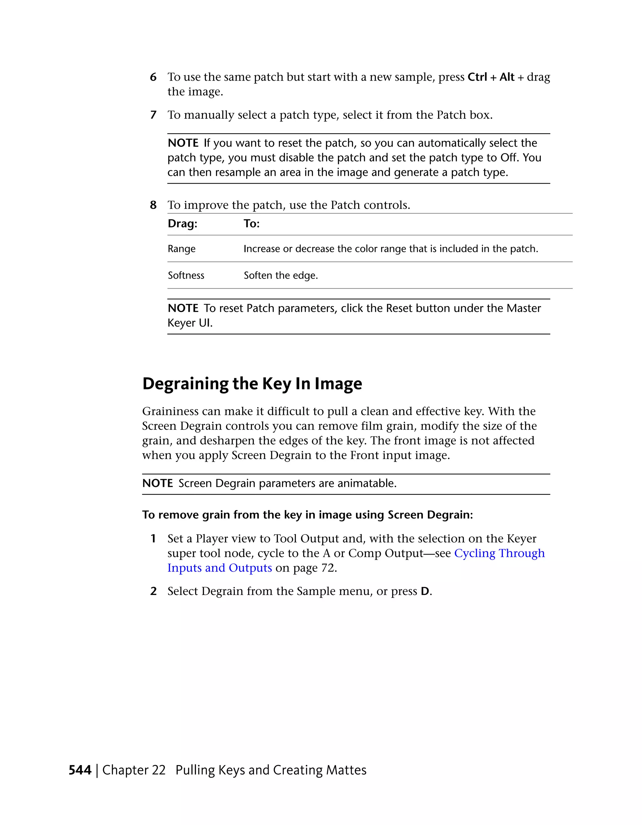 6 To use the same patch but start with a new sample, press Ctrl + Alt + drag
               the image.

             7 To manually select a patch type, select it from the Patch box.

                NOTE If you want to reset the patch, so you can automatically select the
                patch type, you must disable the patch and set the patch type to Off. You
                can then resample an area in the image and generate a patch type.

             8 To improve the patch, use the Patch controls.
                Drag:          To:

                Range          Increase or decrease the color range that is included in the patch.

                Softness       Soften the edge.


                NOTE To reset Patch parameters, click the Reset button under the Master
                Keyer UI.




            Degraining the Key In Image
            Graininess can make it difficult to pull a clean and effective key. With the
            Screen Degrain controls you can remove film grain, modify the size of the
            grain, and desharpen the edges of the key. The front image is not affected
            when you apply Screen Degrain to the Front input image.

            NOTE Screen Degrain parameters are animatable.

            To remove grain from the key in image using Screen Degrain:

             1 Set a Player view to Tool Output and, with the selection on the Keyer
               super tool node, cycle to the A or Comp Output—see Cycling Through
               Inputs and Outputs on page 72.

             2 Select Degrain from the Sample menu, or press D.




544 | Chapter 22 Pulling Keys and Creating Mattes
 