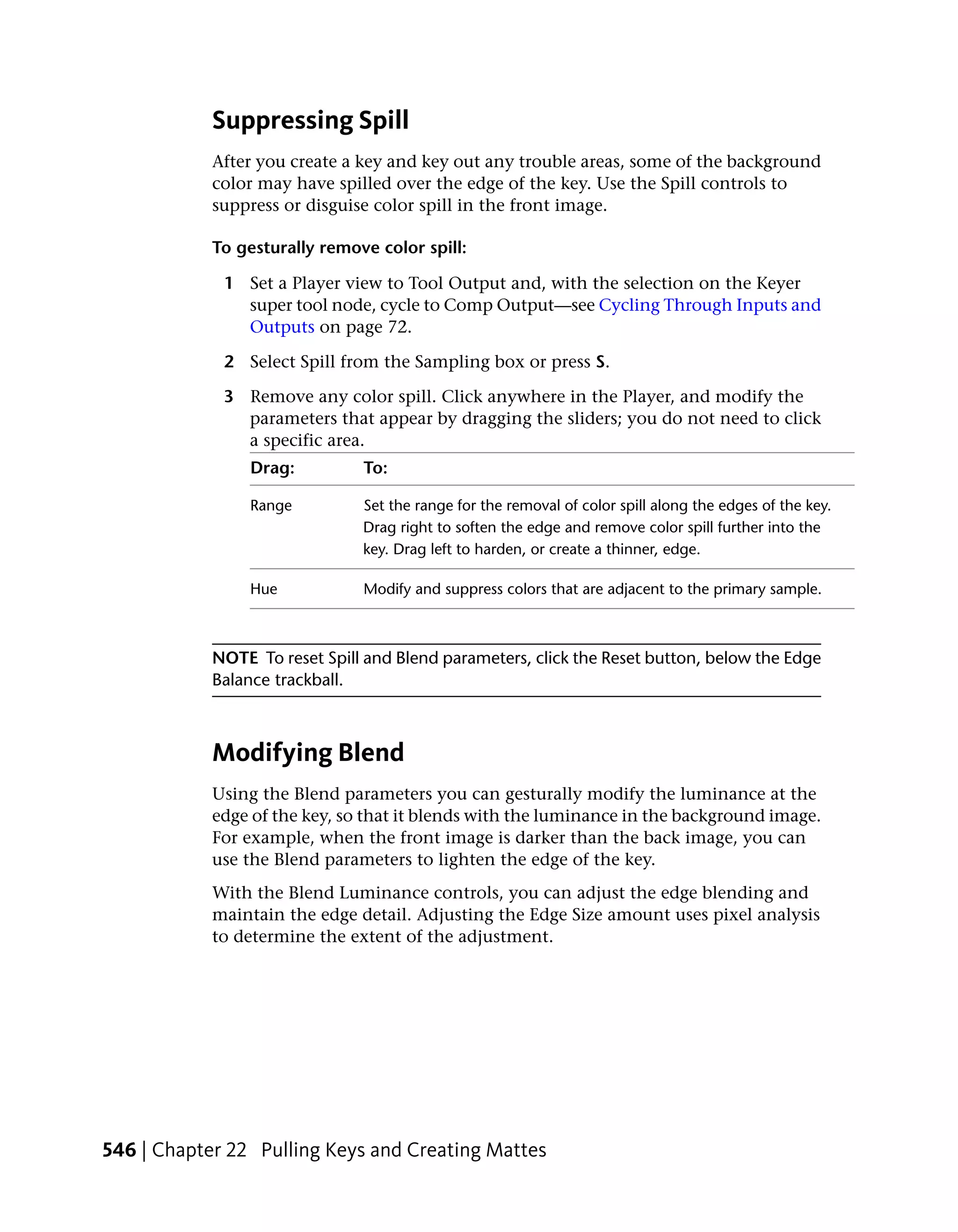Suppressing Spill
            After you create a key and key out any trouble areas, some of the background
            color may have spilled over the edge of the key. Use the Spill controls to
            suppress or disguise color spill in the front image.

            To gesturally remove color spill:

             1 Set a Player view to Tool Output and, with the selection on the Keyer
               super tool node, cycle to Comp Output—see Cycling Through Inputs and
               Outputs on page 72.

             2 Select Spill from the Sampling box or press S.

             3 Remove any color spill. Click anywhere in the Player, and modify the
               parameters that appear by dragging the sliders; you do not need to click
               a specific area.
                 Drag:         To:

                 Range         Set the range for the removal of color spill along the edges of the key.
                               Drag right to soften the edge and remove color spill further into the
                               key. Drag left to harden, or create a thinner, edge.

                 Hue           Modify and suppress colors that are adjacent to the primary sample.



            NOTE To reset Spill and Blend parameters, click the Reset button, below the Edge
            Balance trackball.



            Modifying Blend
            Using the Blend parameters you can gesturally modify the luminance at the
            edge of the key, so that it blends with the luminance in the background image.
            For example, when the front image is darker than the back image, you can
            use the Blend parameters to lighten the edge of the key.
            With the Blend Luminance controls, you can adjust the edge blending and
            maintain the edge detail. Adjusting the Edge Size amount uses pixel analysis
            to determine the extent of the adjustment.




546 | Chapter 22 Pulling Keys and Creating Mattes
 