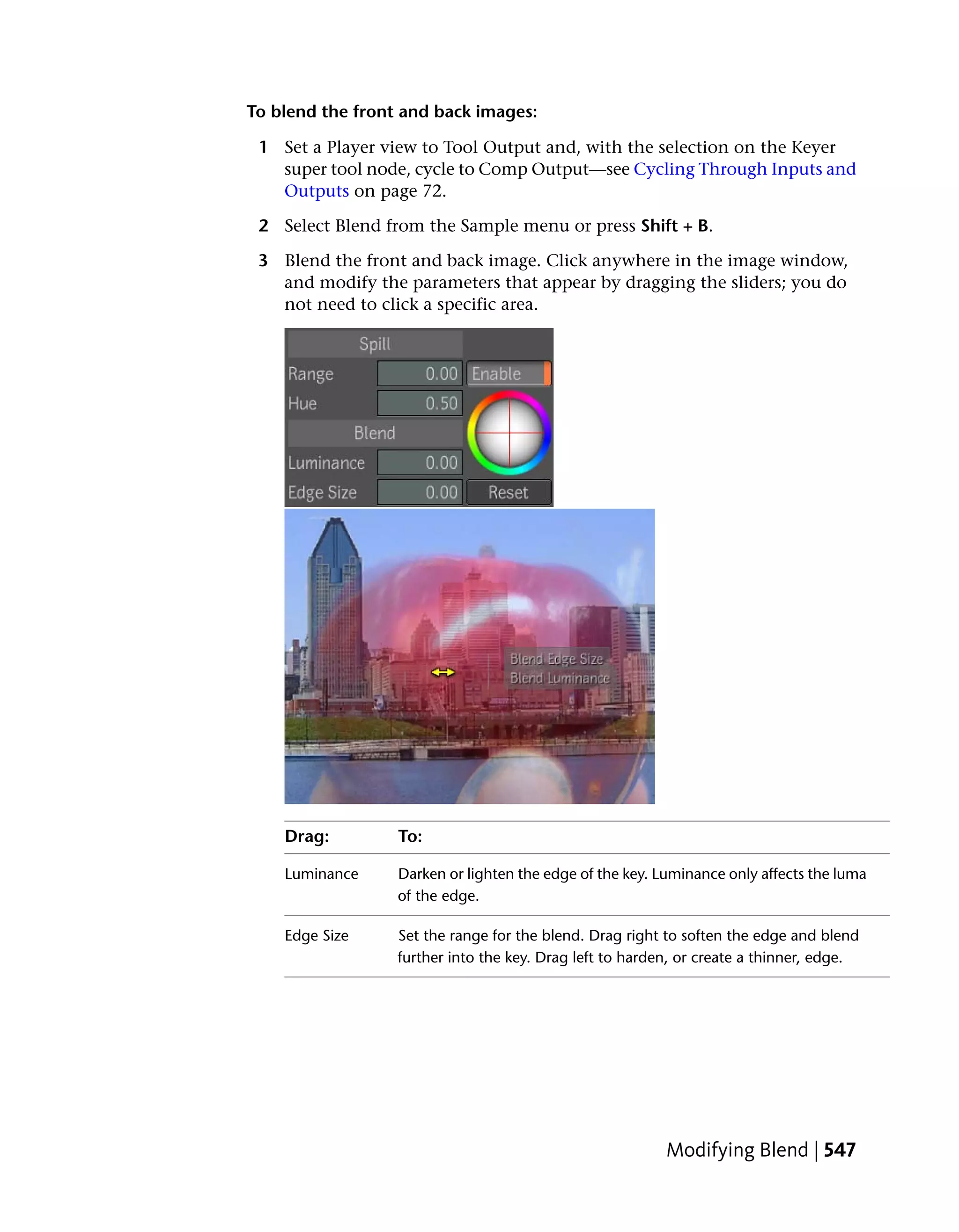 To blend the front and back images:

 1 Set a Player view to Tool Output and, with the selection on the Keyer
   super tool node, cycle to Comp Output—see Cycling Through Inputs and
   Outputs on page 72.

 2 Select Blend from the Sample menu or press Shift + B.

 3 Blend the front and back image. Click anywhere in the image window,
   and modify the parameters that appear by dragging the sliders; you do
   not need to click a specific area.




    Drag:         To:

    Luminance     Darken or lighten the edge of the key. Luminance only affects the luma
                  of the edge.

    Edge Size     Set the range for the blend. Drag right to soften the edge and blend
                  further into the key. Drag left to harden, or create a thinner, edge.




                                                          Modifying Blend | 547
 