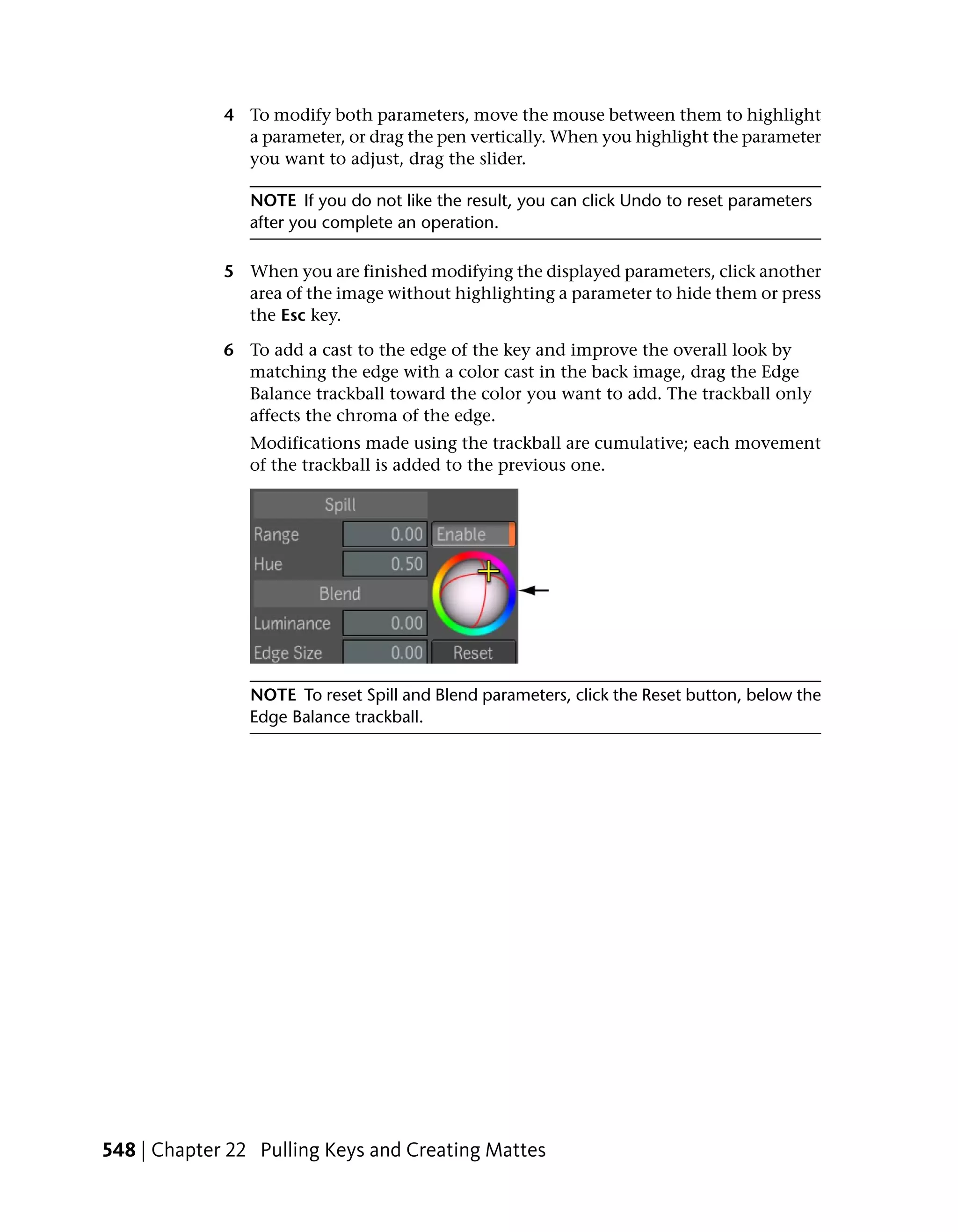 4 To modify both parameters, move the mouse between them to highlight
               a parameter, or drag the pen vertically. When you highlight the parameter
               you want to adjust, drag the slider.

                NOTE If you do not like the result, you can click Undo to reset parameters
                after you complete an operation.

             5 When you are finished modifying the displayed parameters, click another
               area of the image without highlighting a parameter to hide them or press
               the Esc key.

             6 To add a cast to the edge of the key and improve the overall look by
               matching the edge with a color cast in the back image, drag the Edge
               Balance trackball toward the color you want to add. The trackball only
               affects the chroma of the edge.
                Modifications made using the trackball are cumulative; each movement
                of the trackball is added to the previous one.




                NOTE To reset Spill and Blend parameters, click the Reset button, below the
                Edge Balance trackball.




548 | Chapter 22 Pulling Keys and Creating Mattes
 