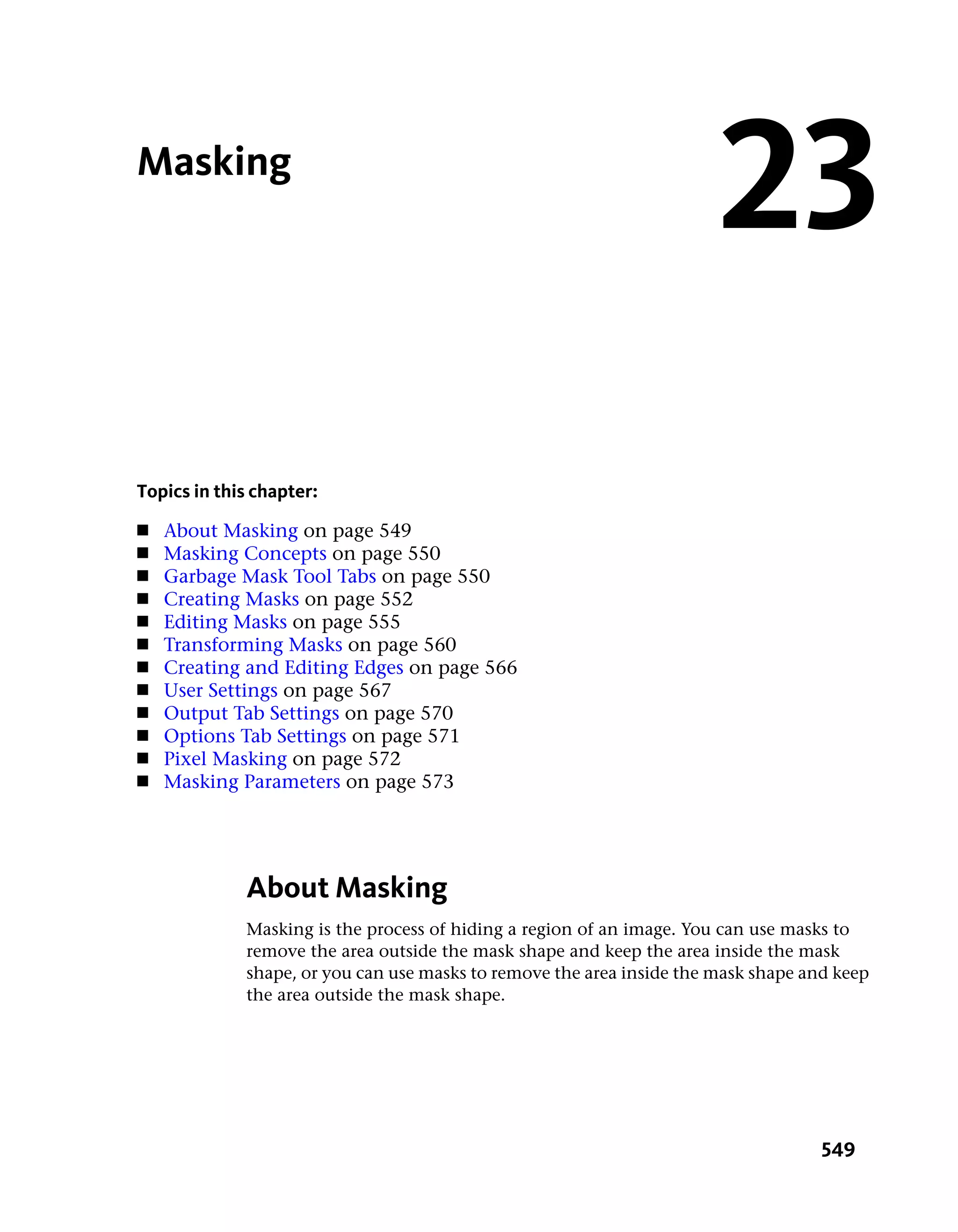 Masking
                                                                       23
Topics in this chapter:
■   About Masking on page 549
■   Masking Concepts on page 550
■   Garbage Mask Tool Tabs on page 550
■   Creating Masks on page 552
■   Editing Masks on page 555
■   Transforming Masks on page 560
■   Creating and Editing Edges on page 566
■   User Settings on page 567
■   Output Tab Settings on page 570
■   Options Tab Settings on page 571
■   Pixel Masking on page 572
■   Masking Parameters on page 573




             About Masking
             Masking is the process of hiding a region of an image. You can use masks to
             remove the area outside the mask shape and keep the area inside the mask
             shape, or you can use masks to remove the area inside the mask shape and keep
             the area outside the mask shape.




                                                                                    549
 