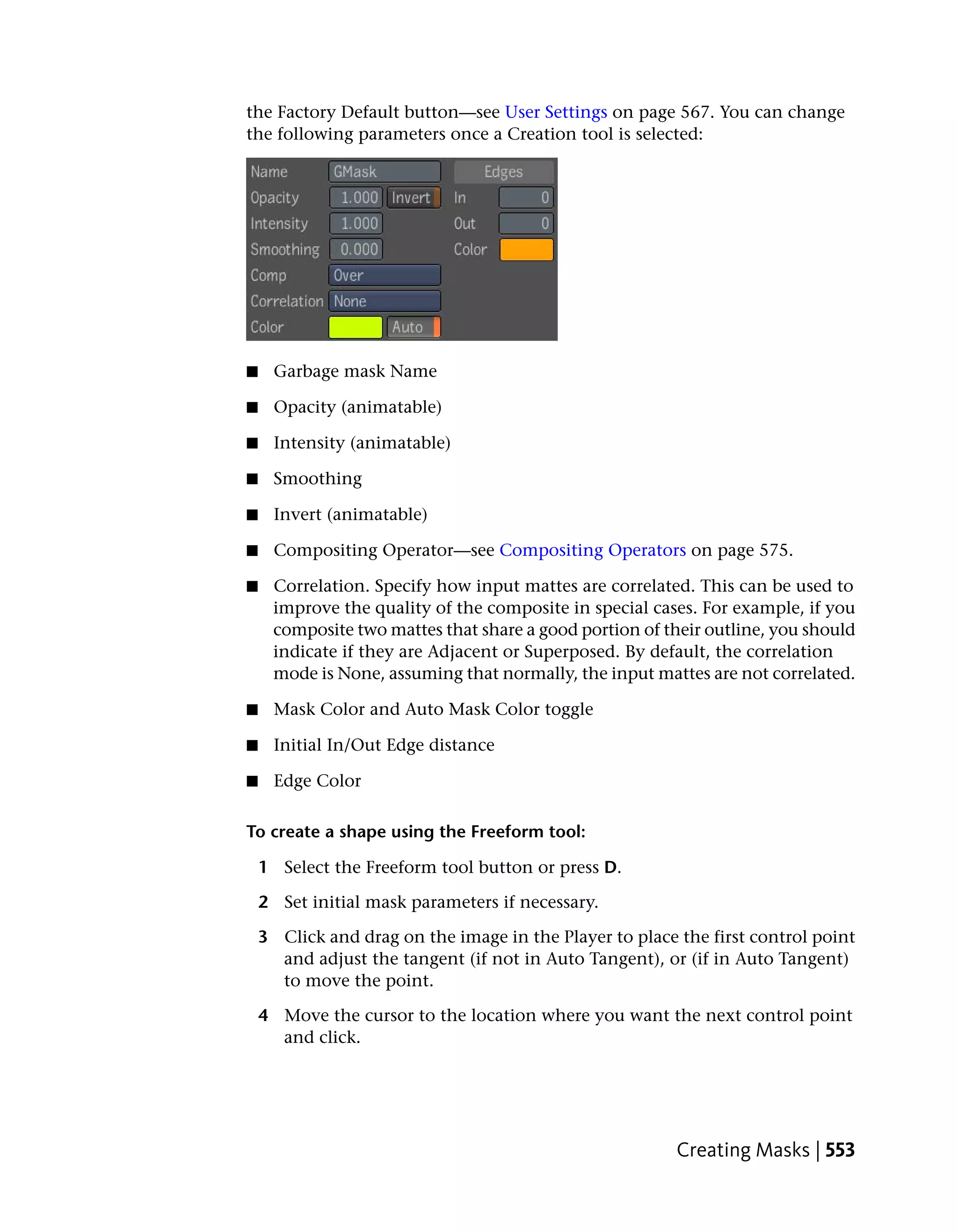 the Factory Default button—see User Settings on page 567. You can change
the following parameters once a Creation tool is selected:




■    Garbage mask Name

■    Opacity (animatable)

■    Intensity (animatable)

■    Smoothing

■    Invert (animatable)

■    Compositing Operator—see Compositing Operators on page 575.

■    Correlation. Specify how input mattes are correlated. This can be used to
     improve the quality of the composite in special cases. For example, if you
     composite two mattes that share a good portion of their outline, you should
     indicate if they are Adjacent or Superposed. By default, the correlation
     mode is None, assuming that normally, the input mattes are not correlated.

■    Mask Color and Auto Mask Color toggle

■    Initial In/Out Edge distance

■    Edge Color

To create a shape using the Freeform tool:

    1 Select the Freeform tool button or press D.

    2 Set initial mask parameters if necessary.

    3 Click and drag on the image in the Player to place the first control point
      and adjust the tangent (if not in Auto Tangent), or (if in Auto Tangent)
      to move the point.

    4 Move the cursor to the location where you want the next control point
      and click.




                                                         Creating Masks | 553
 