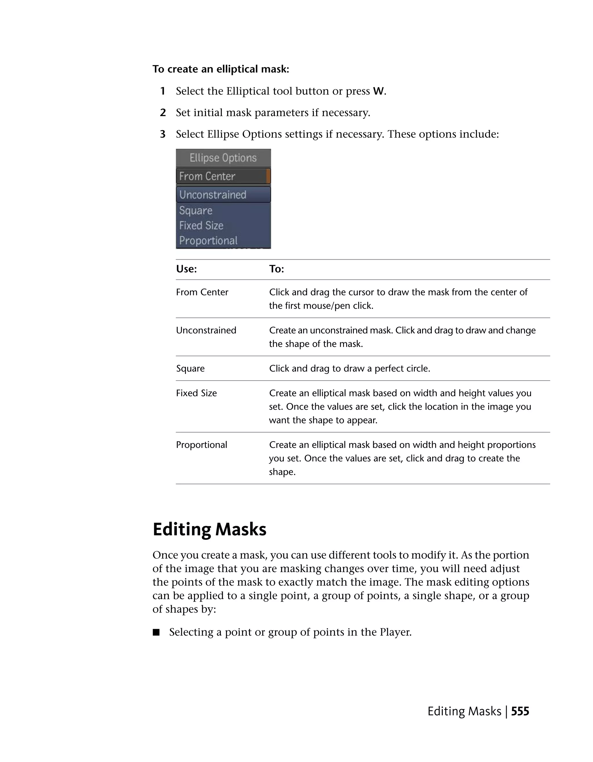 To create an elliptical mask:

    1 Select the Elliptical tool button or press W.

    2 Set initial mask parameters if necessary.

    3 Select Ellipse Options settings if necessary. These options include:




       Use:               To:

       From Center        Click and drag the cursor to draw the mask from the center of
                          the first mouse/pen click.

       Unconstrained      Create an unconstrained mask. Click and drag to draw and change
                          the shape of the mask.

       Square             Click and drag to draw a perfect circle.

       Fixed Size         Create an elliptical mask based on width and height values you
                          set. Once the values are set, click the location in the image you
                          want the shape to appear.

       Proportional       Create an elliptical mask based on width and height proportions
                          you set. Once the values are set, click and drag to create the
                          shape.




Editing Masks
Once you create a mask, you can use different tools to modify it. As the portion
of the image that you are masking changes over time, you will need adjust
the points of the mask to exactly match the image. The mask editing options
can be applied to a single point, a group of points, a single shape, or a group
of shapes by:

■    Selecting a point or group of points in the Player.




                                                                 Editing Masks | 555
 