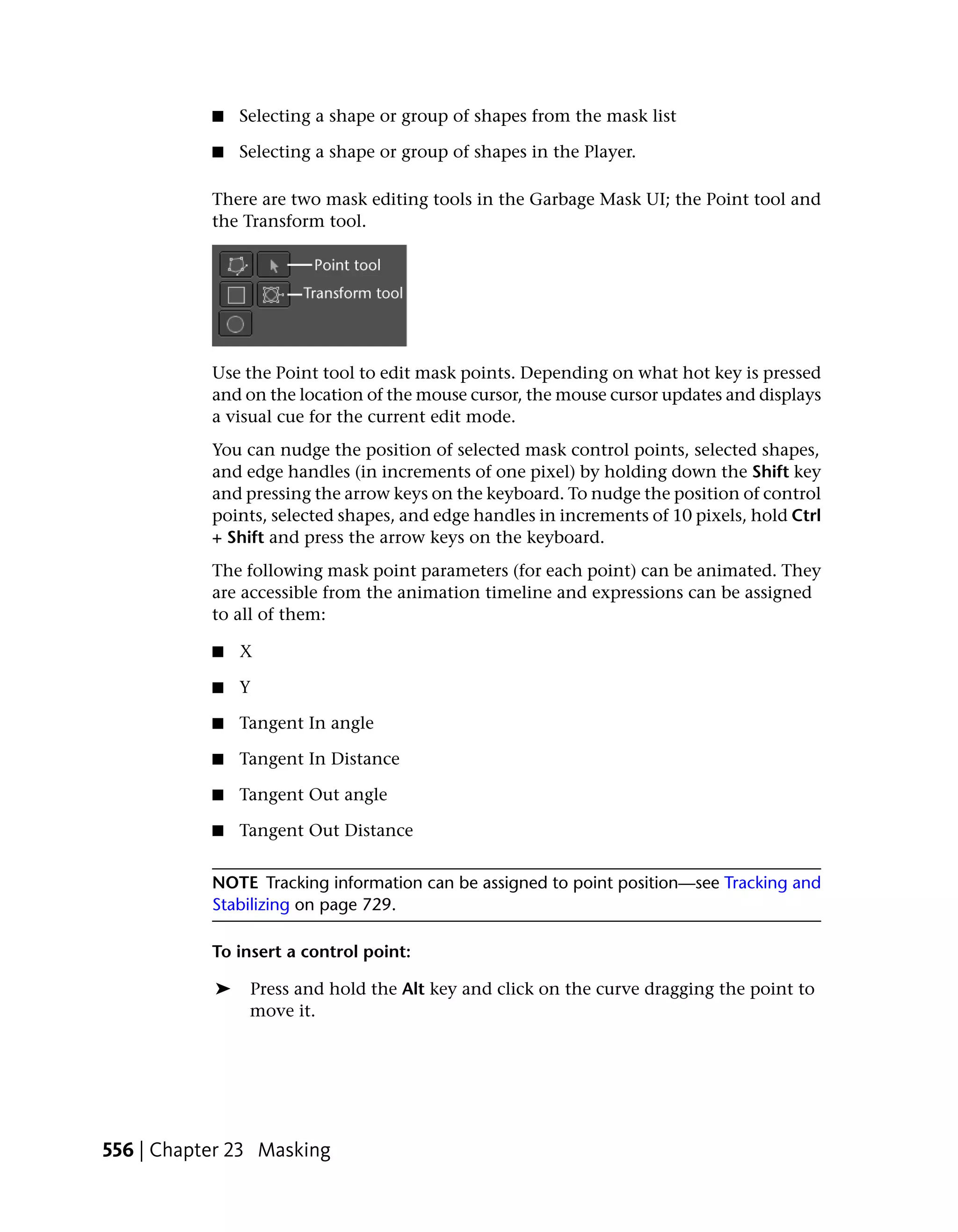 ■   Selecting a shape or group of shapes from the mask list

           ■   Selecting a shape or group of shapes in the Player.

           There are two mask editing tools in the Garbage Mask UI; the Point tool and
           the Transform tool.




           Use the Point tool to edit mask points. Depending on what hot key is pressed
           and on the location of the mouse cursor, the mouse cursor updates and displays
           a visual cue for the current edit mode.
           You can nudge the position of selected mask control points, selected shapes,
           and edge handles (in increments of one pixel) by holding down the Shift key
           and pressing the arrow keys on the keyboard. To nudge the position of control
           points, selected shapes, and edge handles in increments of 10 pixels, hold Ctrl
           + Shift and press the arrow keys on the keyboard.
           The following mask point parameters (for each point) can be animated. They
           are accessible from the animation timeline and expressions can be assigned
           to all of them:

           ■   X

           ■   Y

           ■   Tangent In angle

           ■   Tangent In Distance

           ■   Tangent Out angle

           ■   Tangent Out Distance


           NOTE Tracking information can be assigned to point position—see Tracking and
           Stabilizing on page 729.

           To insert a control point:

           ➤    Press and hold the Alt key and click on the curve dragging the point to
                move it.




556 | Chapter 23 Masking
 