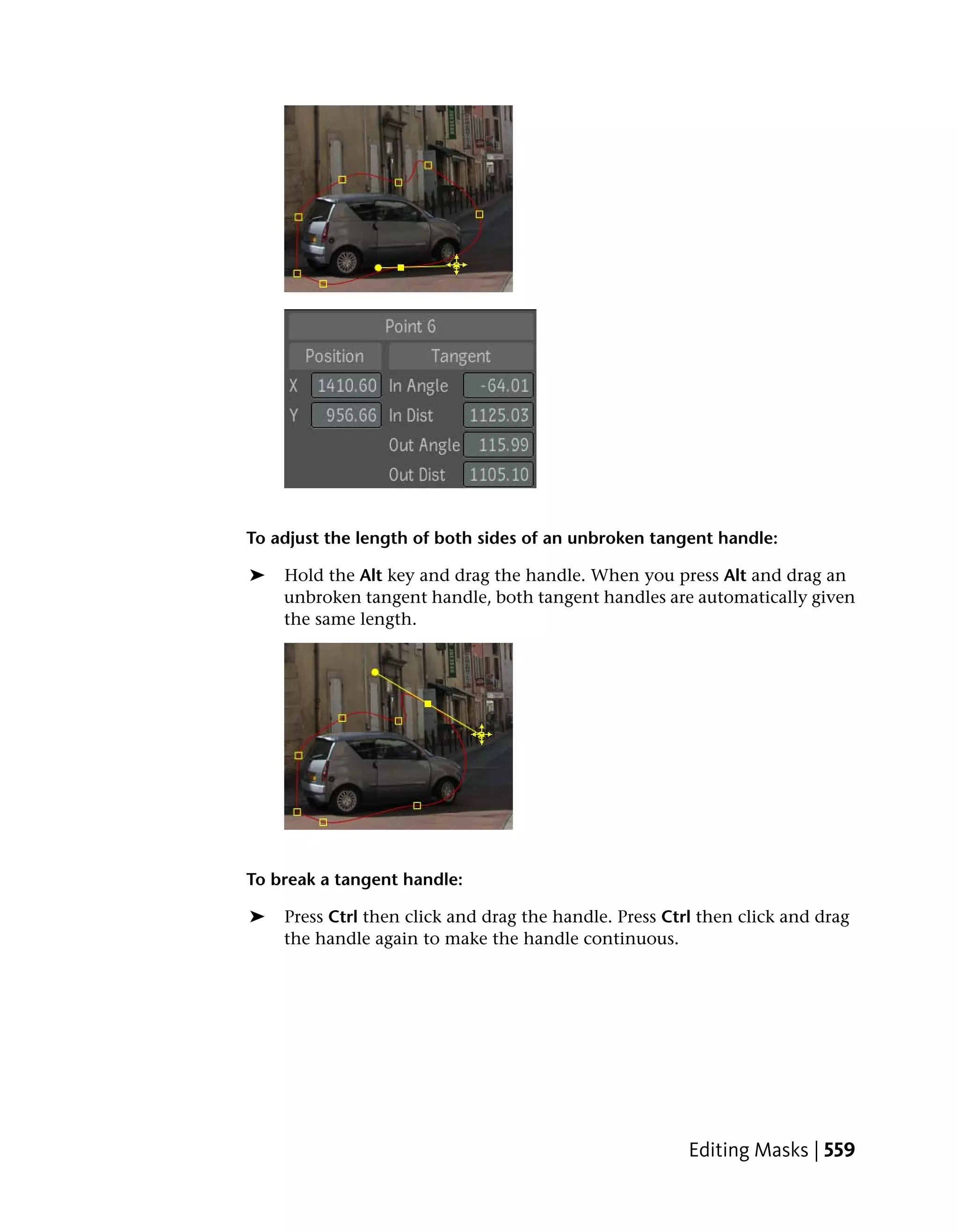To adjust the length of both sides of an unbroken tangent handle:

➤   Hold the Alt key and drag the handle. When you press Alt and drag an
    unbroken tangent handle, both tangent handles are automatically given
    the same length.




To break a tangent handle:

➤   Press Ctrl then click and drag the handle. Press Ctrl then click and drag
    the handle again to make the handle continuous.




                                                        Editing Masks | 559
 