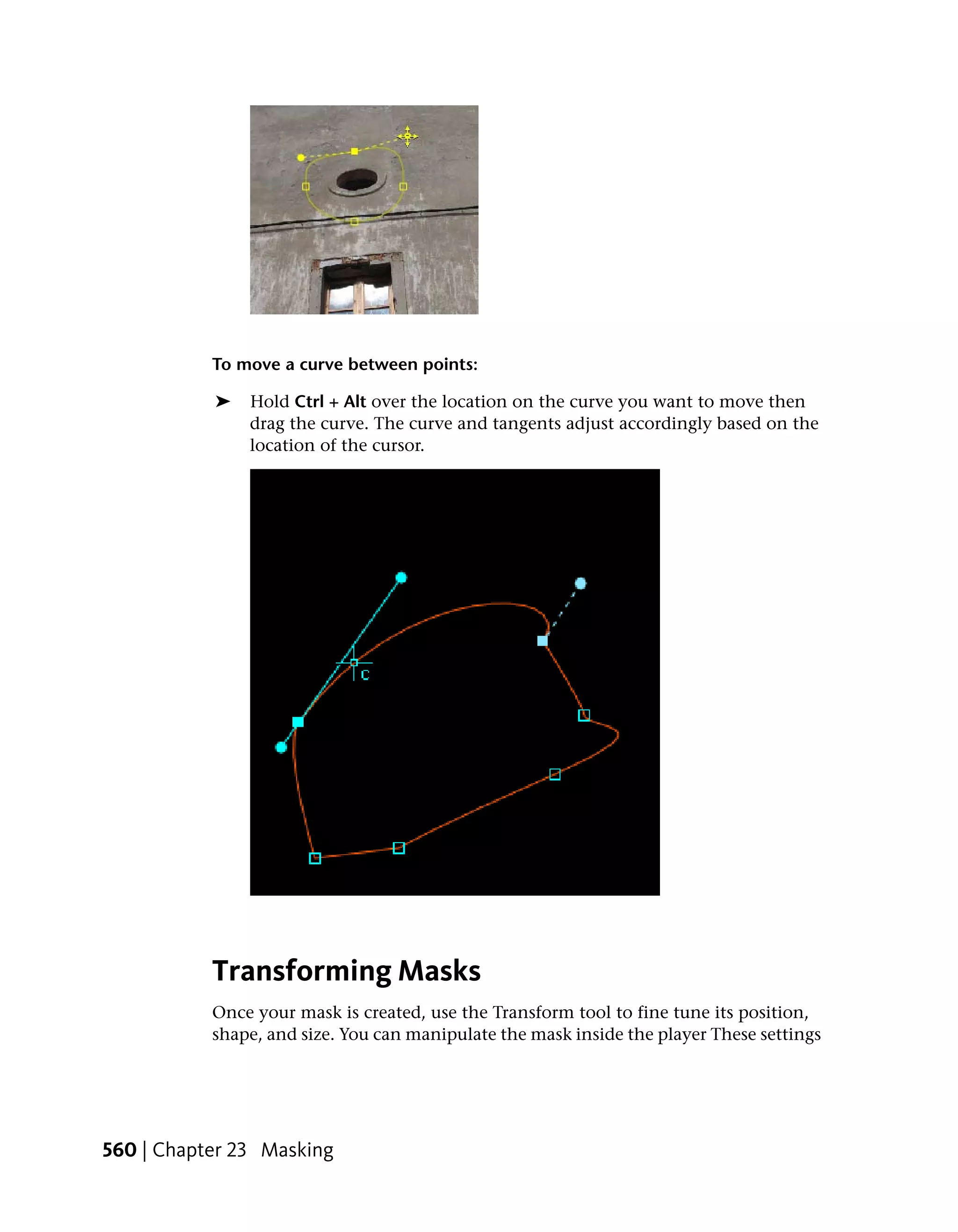 To move a curve between points:

           ➤   Hold Ctrl + Alt over the location on the curve you want to move then
               drag the curve. The curve and tangents adjust accordingly based on the
               location of the cursor.




           Transforming Masks
           Once your mask is created, use the Transform tool to fine tune its position,
           shape, and size. You can manipulate the mask inside the player These settings




560 | Chapter 23 Masking
 