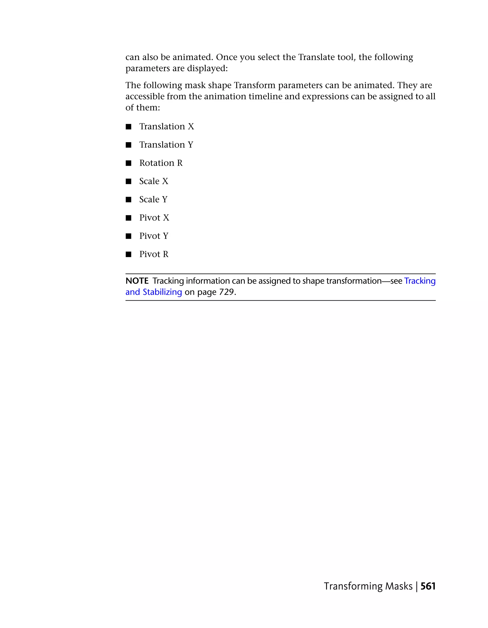 can also be animated. Once you select the Translate tool, the following
parameters are displayed:
The following mask shape Transform parameters can be animated. They are
accessible from the animation timeline and expressions can be assigned to all
of them:

■   Translation X

■   Translation Y

■   Rotation R

■   Scale X

■   Scale Y

■   Pivot X

■   Pivot Y

■   Pivot R


NOTE Tracking information can be assigned to shape transformation—see Tracking
and Stabilizing on page 729.




                                                 Transforming Masks | 561
 
