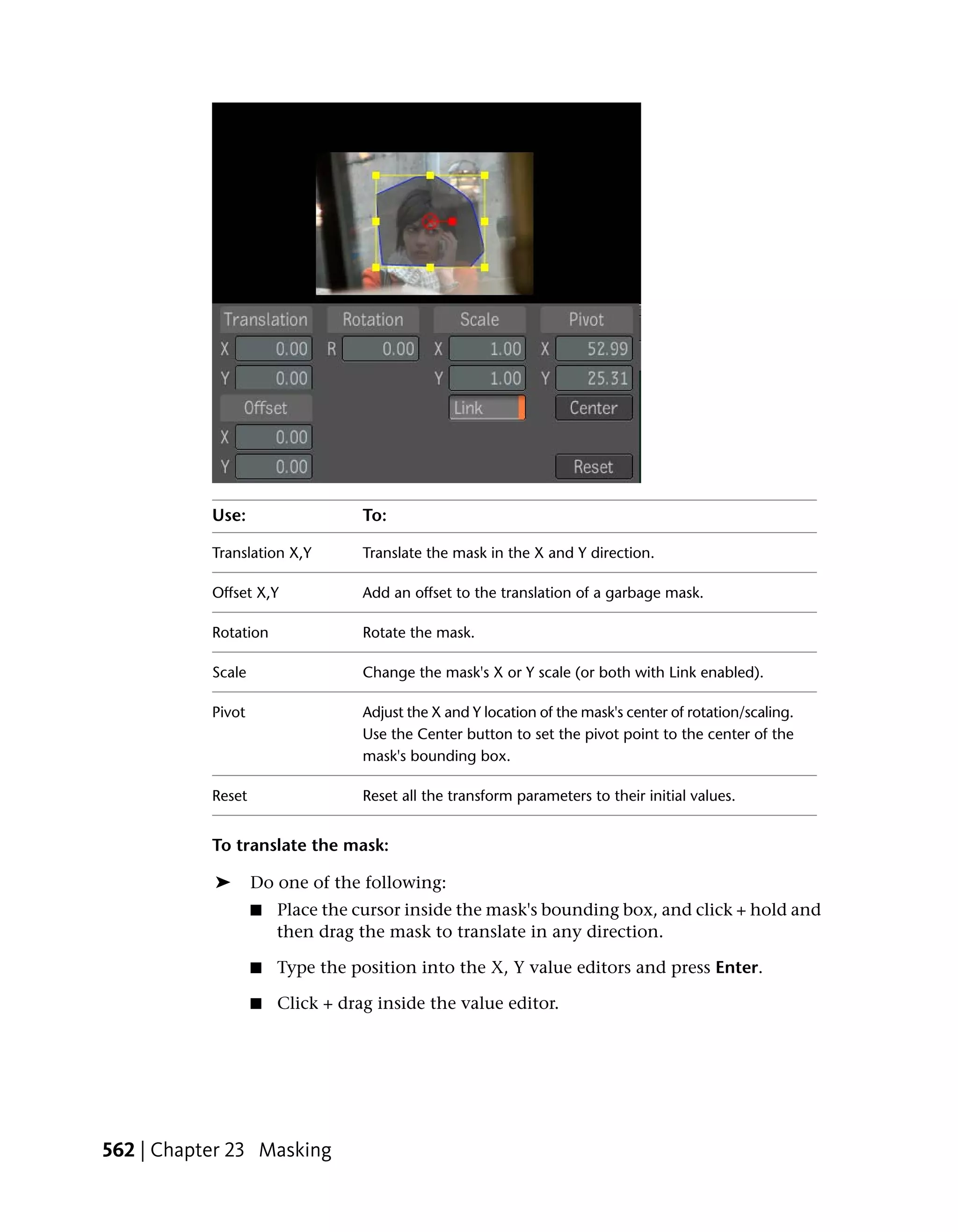 Use:                   To:

           Translation X,Y        Translate the mask in the X and Y direction.

           Offset X,Y             Add an offset to the translation of a garbage mask.

           Rotation               Rotate the mask.

           Scale                  Change the mask's X or Y scale (or both with Link enabled).

           Pivot                  Adjust the X and Y location of the mask's center of rotation/scaling.
                                  Use the Center button to set the pivot point to the center of the
                                  mask's bounding box.

           Reset                  Reset all the transform parameters to their initial values.


           To translate the mask:

           ➤       Do one of the following:
                   ■   Place the cursor inside the mask's bounding box, and click + hold and
                       then drag the mask to translate in any direction.

                   ■   Type the position into the X, Y value editors and press Enter.

                   ■   Click + drag inside the value editor.




562 | Chapter 23 Masking
 