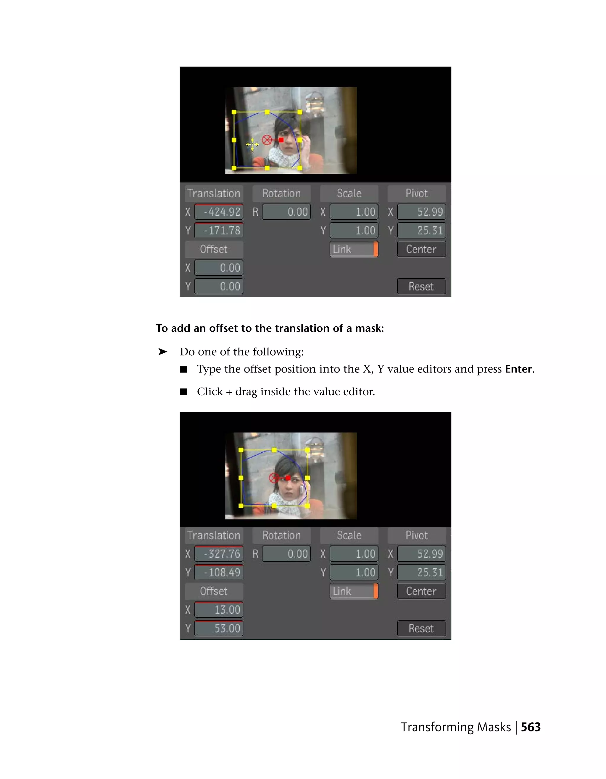 To add an offset to the translation of a mask:

➤   Do one of the following:
    ■   Type the offset position into the X, Y value editors and press Enter.

    ■   Click + drag inside the value editor.




                                                 Transforming Masks | 563
 