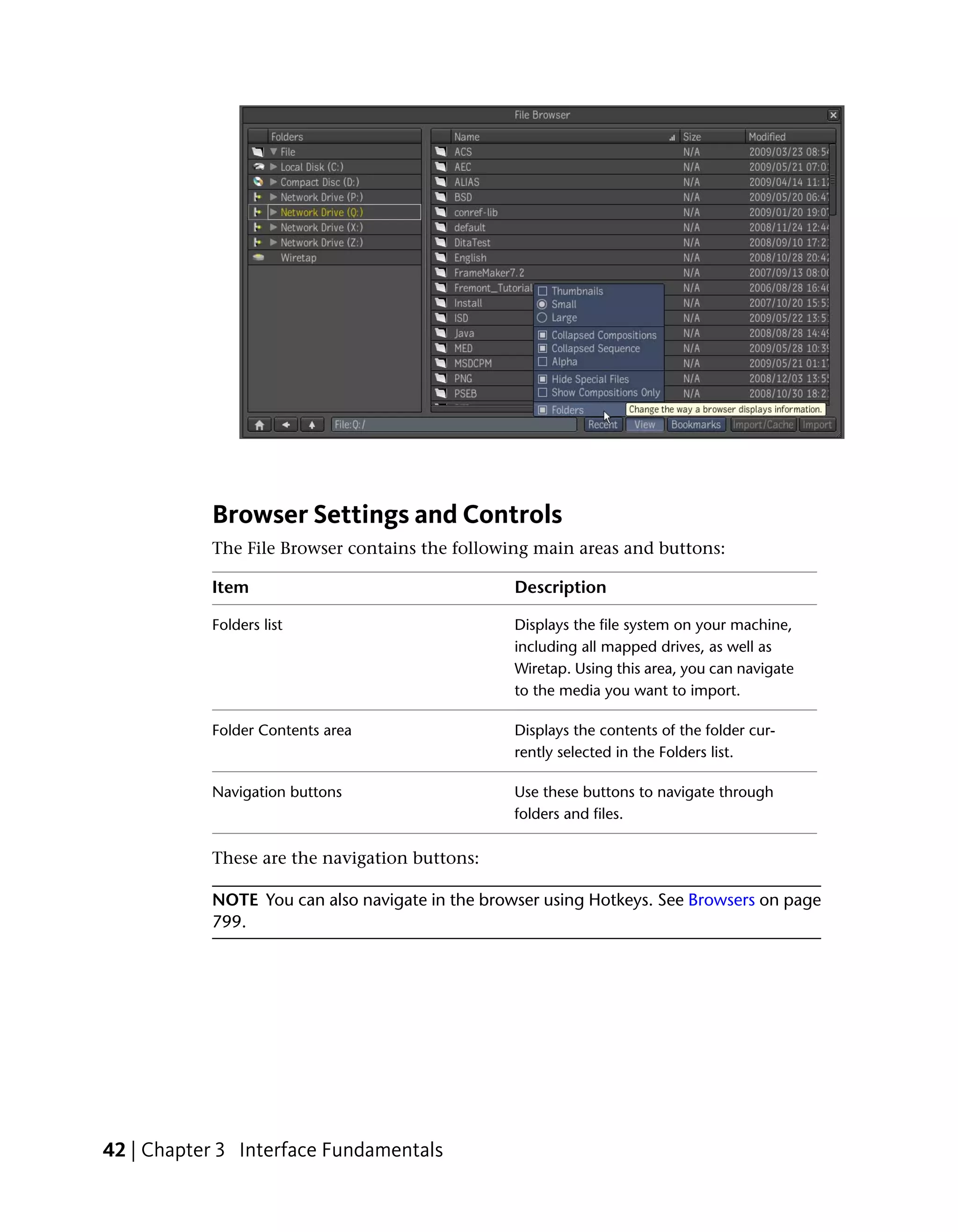 Browser Settings and Controls
           The File Browser contains the following main areas and buttons:

           Item                                  Description

           Folders list                          Displays the file system on your machine,
                                                 including all mapped drives, as well as
                                                 Wiretap. Using this area, you can navigate
                                                 to the media you want to import.

           Folder Contents area                  Displays the contents of the folder cur-
                                                 rently selected in the Folders list.

           Navigation buttons                    Use these buttons to navigate through
                                                 folders and files.

           These are the navigation buttons:

           NOTE You can also navigate in the browser using Hotkeys. See Browsers on page
           799.




42 | Chapter 3 Interface Fundamentals
 