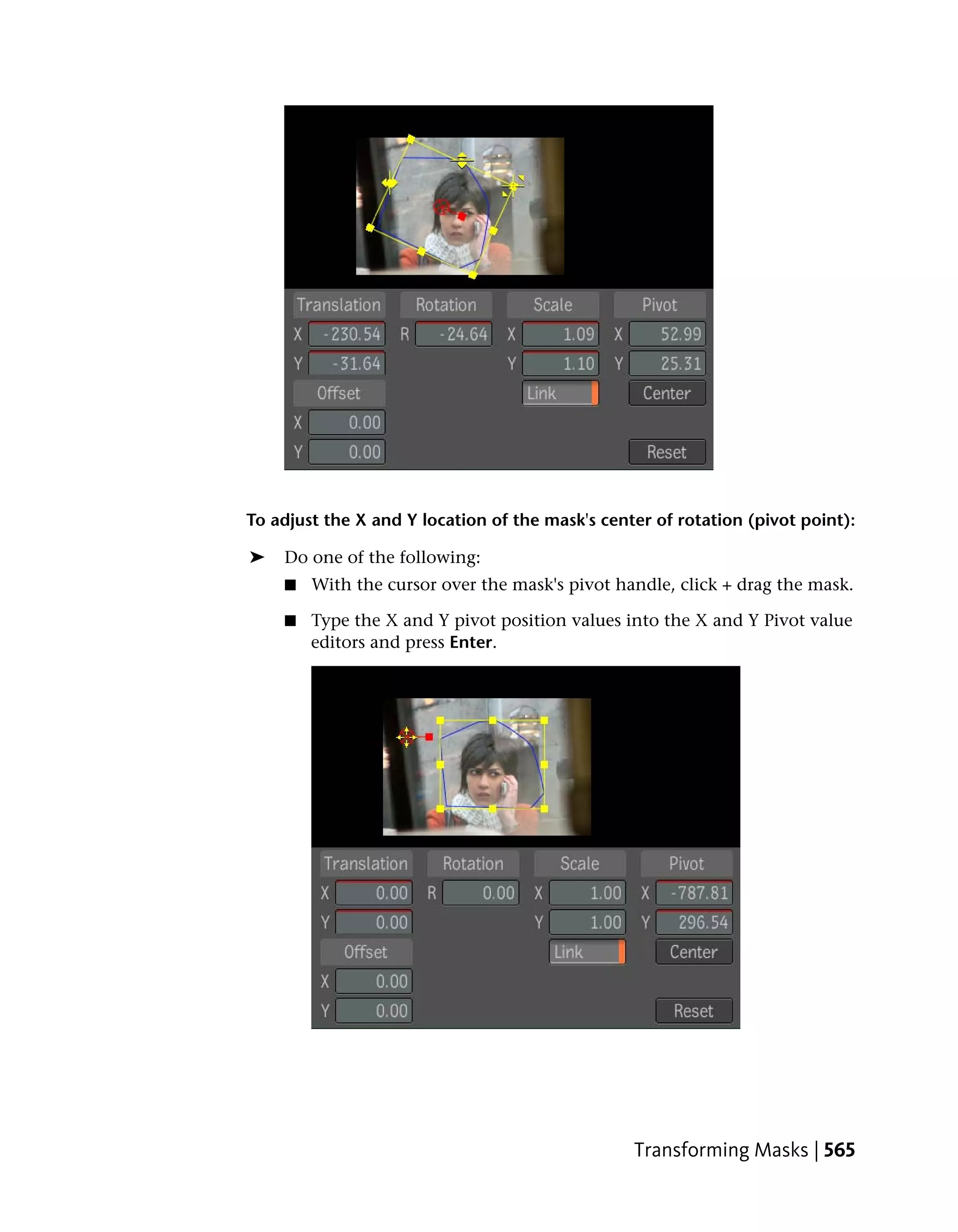 To adjust the X and Y location of the mask's center of rotation (pivot point):

➤   Do one of the following:
    ■   With the cursor over the mask's pivot handle, click + drag the mask.

    ■   Type the X and Y pivot position values into the X and Y Pivot value
        editors and press Enter.




                                                 Transforming Masks | 565
 