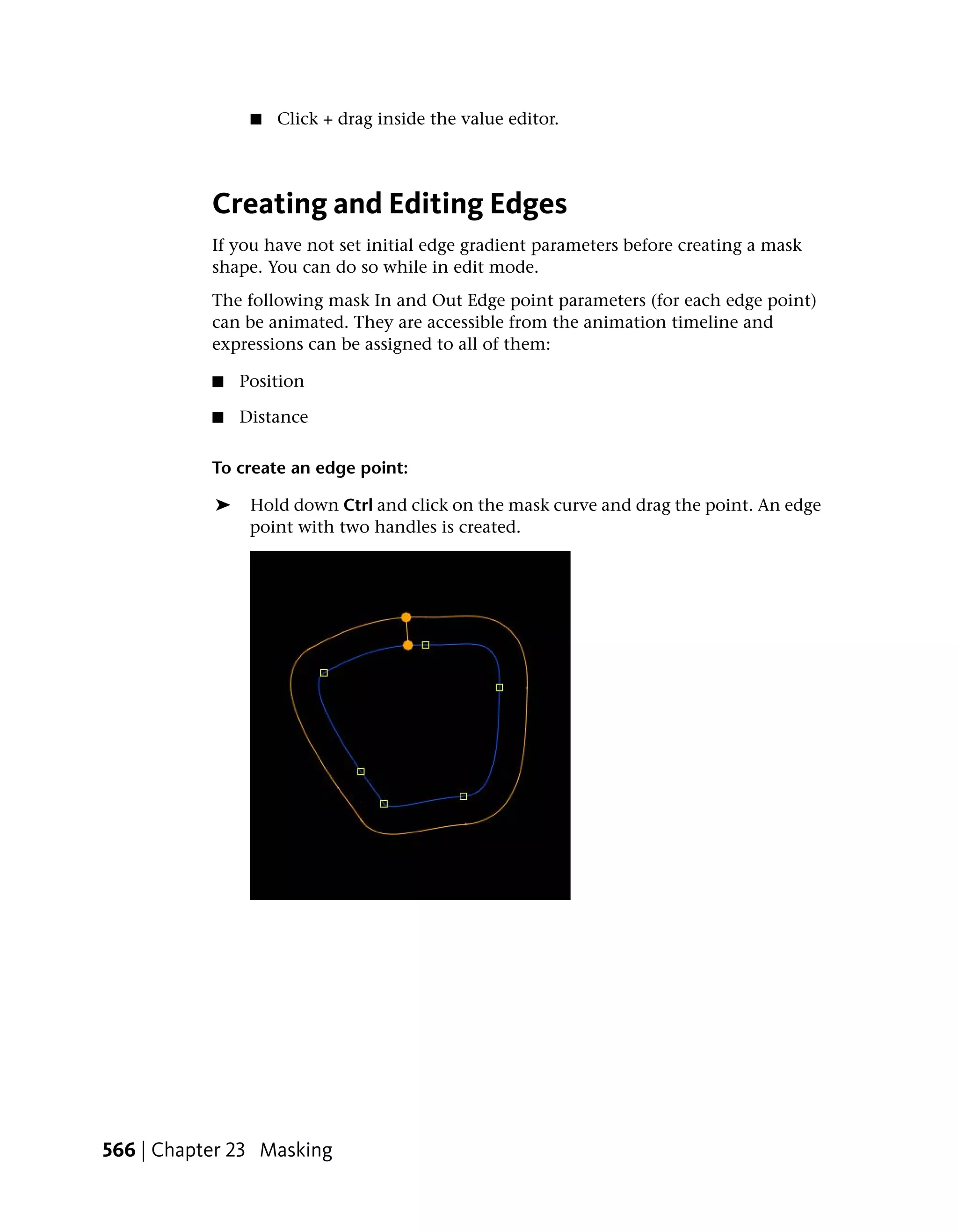 ■   Click + drag inside the value editor.




           Creating and Editing Edges
           If you have not set initial edge gradient parameters before creating a mask
           shape. You can do so while in edit mode.
           The following mask In and Out Edge point parameters (for each edge point)
           can be animated. They are accessible from the animation timeline and
           expressions can be assigned to all of them:

           ■   Position

           ■   Distance

           To create an edge point:

           ➤    Hold down Ctrl and click on the mask curve and drag the point. An edge
                point with two handles is created.




566 | Chapter 23 Masking
 