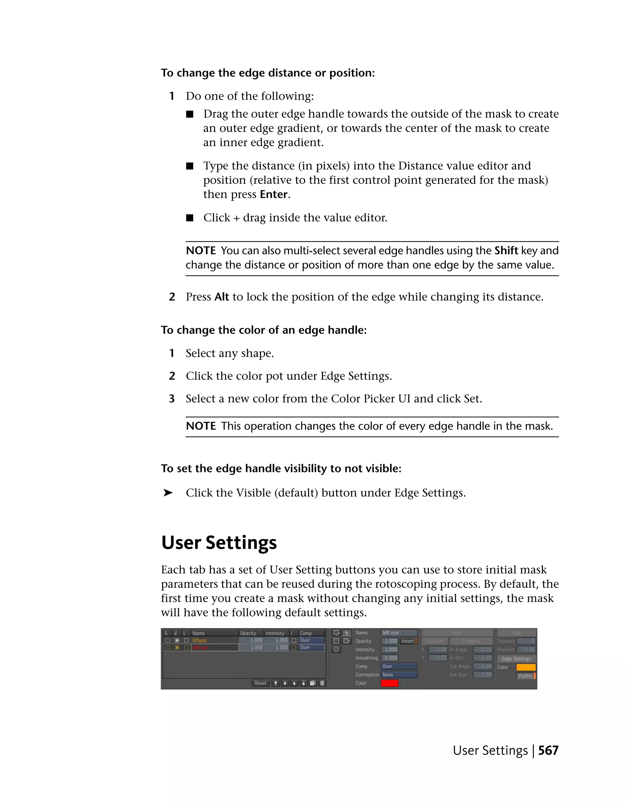To change the edge distance or position:

 1 Do one of the following:
     ■   Drag the outer edge handle towards the outside of the mask to create
         an outer edge gradient, or towards the center of the mask to create
         an inner edge gradient.

     ■   Type the distance (in pixels) into the Distance value editor and
         position (relative to the first control point generated for the mask)
         then press Enter.

     ■   Click + drag inside the value editor.

     NOTE You can also multi-select several edge handles using the Shift key and
     change the distance or position of more than one edge by the same value.

 2 Press Alt to lock the position of the edge while changing its distance.

To change the color of an edge handle:

 1 Select any shape.

 2 Click the color pot under Edge Settings.

 3 Select a new color from the Color Picker UI and click Set.

     NOTE This operation changes the color of every edge handle in the mask.


To set the edge handle visibility to not visible:

➤    Click the Visible (default) button under Edge Settings.



User Settings
Each tab has a set of User Setting buttons you can use to store initial mask
parameters that can be reused during the rotoscoping process. By default, the
first time you create a mask without changing any initial settings, the mask
will have the following default settings.




                                                          User Settings | 567
 