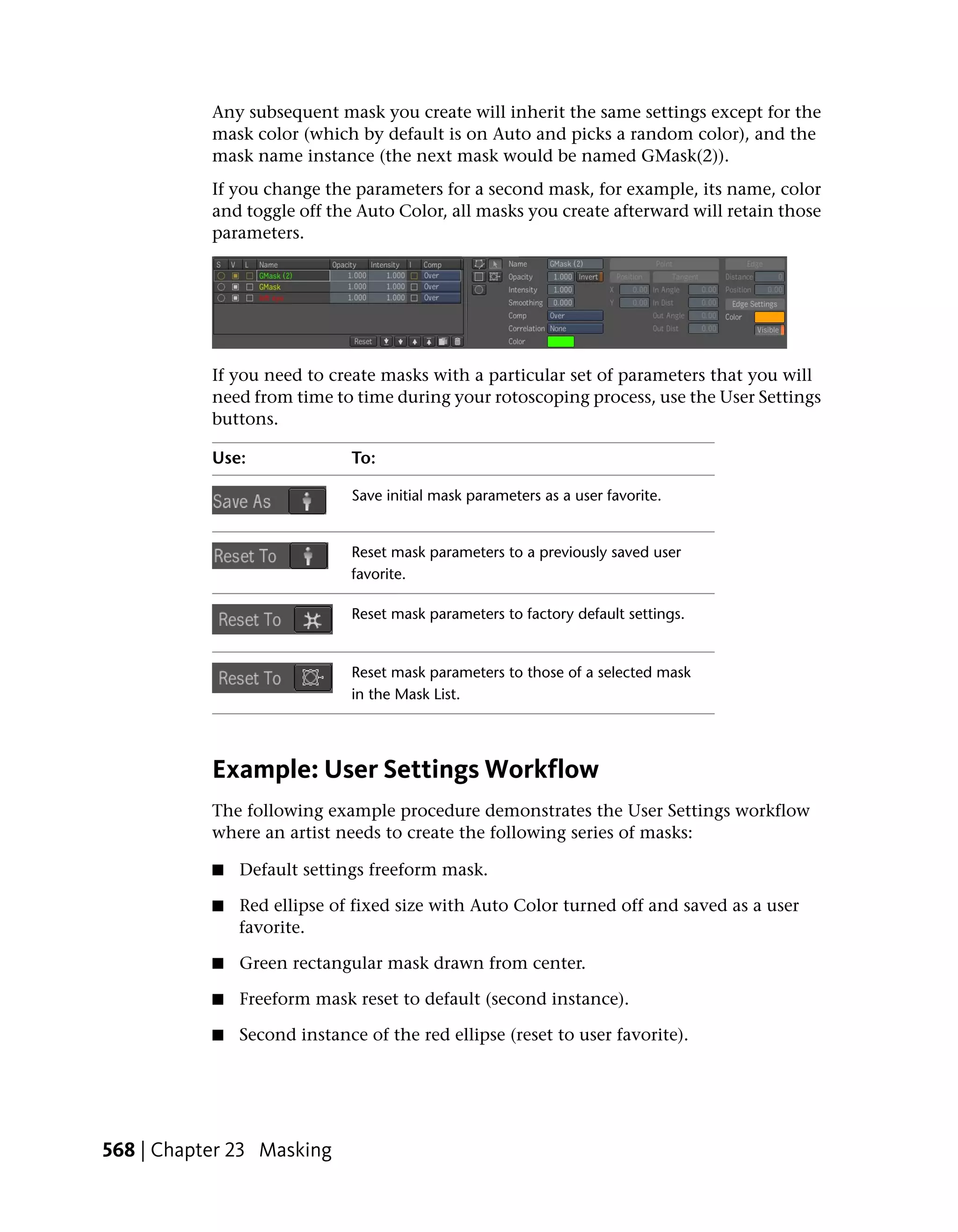 Any subsequent mask you create will inherit the same settings except for the
           mask color (which by default is on Auto and picks a random color), and the
           mask name instance (the next mask would be named GMask(2)).
           If you change the parameters for a second mask, for example, its name, color
           and toggle off the Auto Color, all masks you create afterward will retain those
           parameters.




           If you need to create masks with a particular set of parameters that you will
           need from time to time during your rotoscoping process, use the User Settings
           buttons.

           Use:              To:

                             Save initial mask parameters as a user favorite.


                             Reset mask parameters to a previously saved user
                             favorite.

                             Reset mask parameters to factory default settings.


                             Reset mask parameters to those of a selected mask
                             in the Mask List.




           Example: User Settings Workflow
           The following example procedure demonstrates the User Settings workflow
           where an artist needs to create the following series of masks:

           ■   Default settings freeform mask.

           ■   Red ellipse of fixed size with Auto Color turned off and saved as a user
               favorite.

           ■   Green rectangular mask drawn from center.

           ■   Freeform mask reset to default (second instance).

           ■   Second instance of the red ellipse (reset to user favorite).




568 | Chapter 23 Masking
 