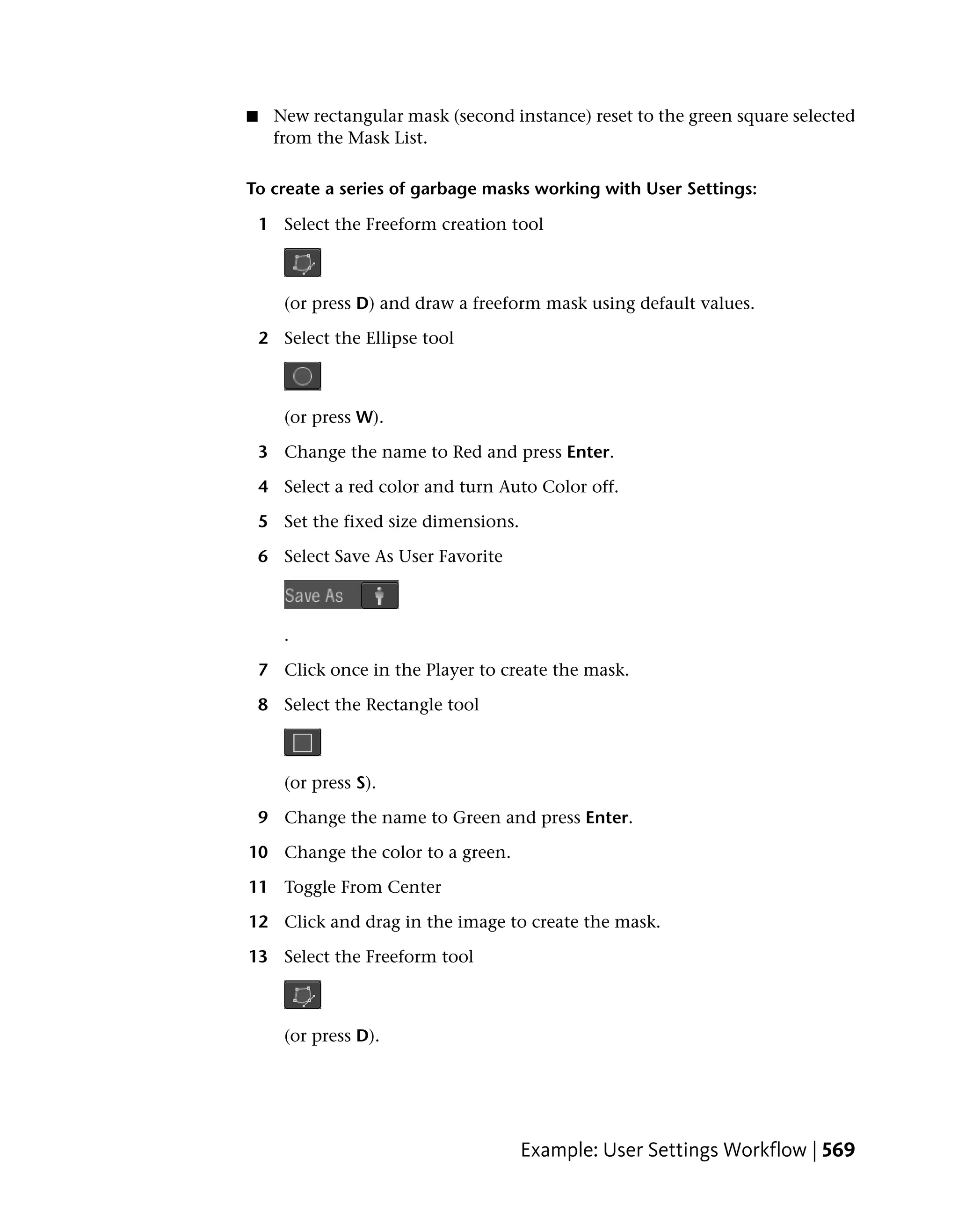 ■    New rectangular mask (second instance) reset to the green square selected
     from the Mask List.

To create a series of garbage masks working with User Settings:

    1 Select the Freeform creation tool



       (or press D) and draw a freeform mask using default values.

    2 Select the Ellipse tool



       (or press W).

    3 Change the name to Red and press Enter.

    4 Select a red color and turn Auto Color off.

    5 Set the fixed size dimensions.

    6 Select Save As User Favorite



       .

    7 Click once in the Player to create the mask.

    8 Select the Rectangle tool



       (or press S).

    9 Change the name to Green and press Enter.

10 Change the color to a green.

11 Toggle From Center

12 Click and drag in the image to create the mask.

13 Select the Freeform tool



       (or press D).




                                       Example: User Settings Workflow | 569
 