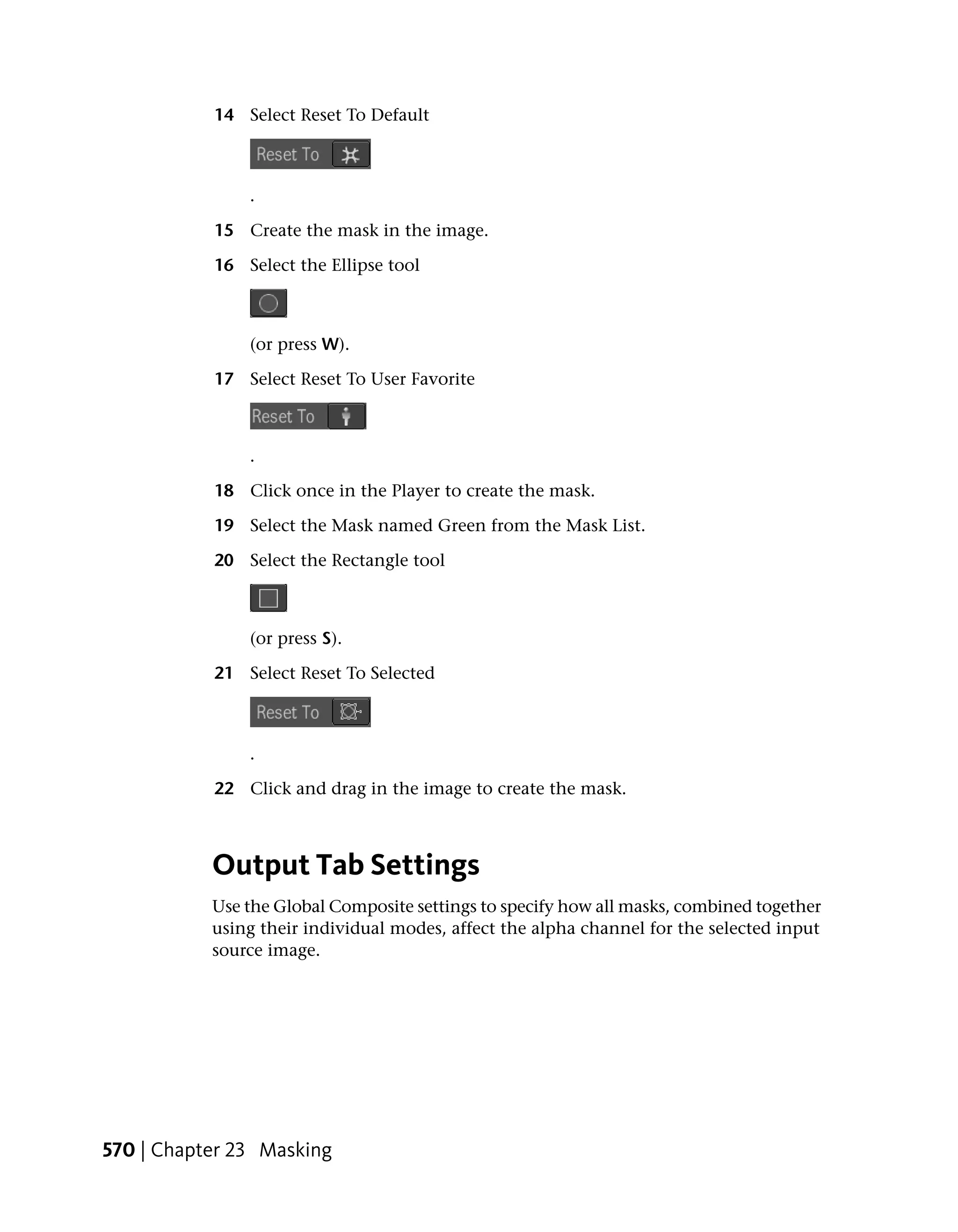 14 Select Reset To Default



               .

           15 Create the mask in the image.

           16 Select the Ellipse tool



               (or press W).

           17 Select Reset To User Favorite



               .

           18 Click once in the Player to create the mask.

           19 Select the Mask named Green from the Mask List.

           20 Select the Rectangle tool



               (or press S).

           21 Select Reset To Selected



               .

           22 Click and drag in the image to create the mask.



           Output Tab Settings
           Use the Global Composite settings to specify how all masks, combined together
           using their individual modes, affect the alpha channel for the selected input
           source image.




570 | Chapter 23 Masking
 