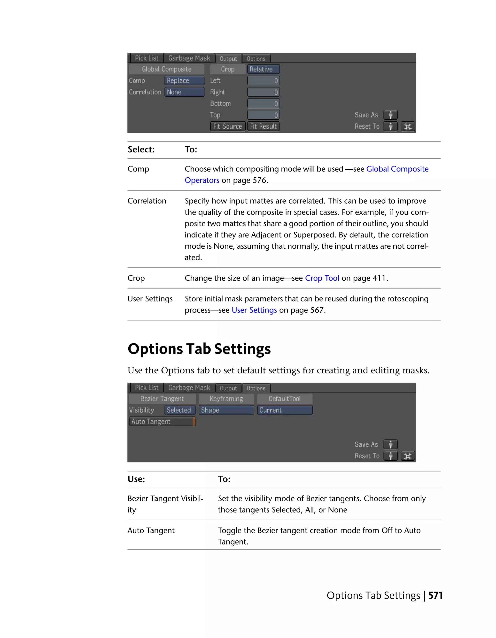 Select:          To:

Comp             Choose which compositing mode will be used —see Global Composite
                 Operators on page 576.

Correlation      Specify how input mattes are correlated. This can be used to improve
                 the quality of the composite in special cases. For example, if you com-
                 posite two mattes that share a good portion of their outline, you should
                 indicate if they are Adjacent or Superposed. By default, the correlation
                 mode is None, assuming that normally, the input mattes are not correl-
                 ated.

Crop             Change the size of an image—see Crop Tool on page 411.

User Settings    Store initial mask parameters that can be reused during the rotoscoping
                 process—see User Settings on page 567.




Options Tab Settings
Use the Options tab to set default settings for creating and editing masks.




Use:                      To:

Bezier Tangent Visibil-   Set the visibility mode of Bezier tangents. Choose from only
ity                       those tangents Selected, All, or None

Auto Tangent              Toggle the Bezier tangent creation mode from Off to Auto
                          Tangent.




                                                          Options Tab Settings | 571
 