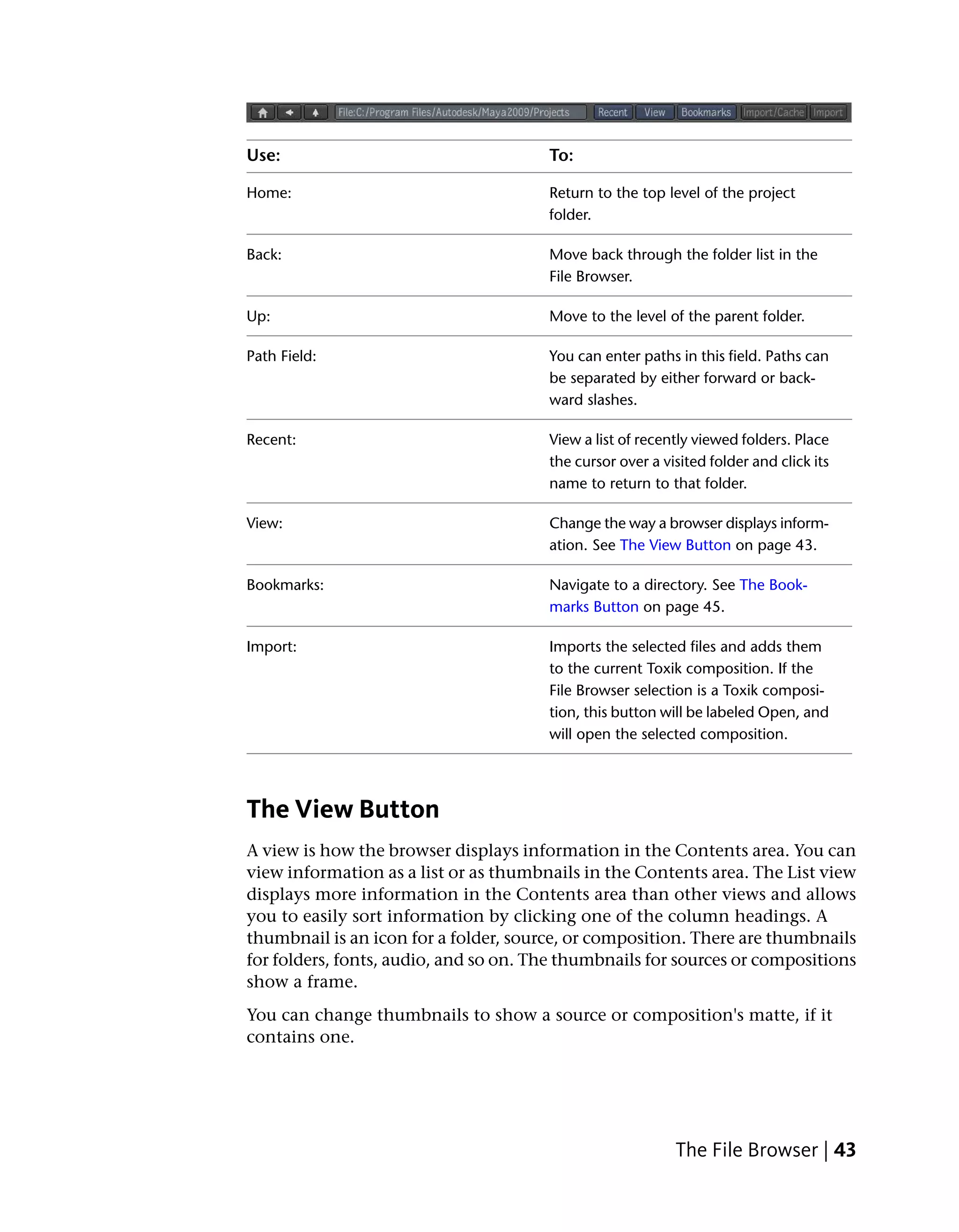 Use:                                   To:

Home:                                  Return to the top level of the project
                                       folder.

Back:                                  Move back through the folder list in the
                                       File Browser.

Up:                                    Move to the level of the parent folder.

Path Field:                            You can enter paths in this field. Paths can
                                       be separated by either forward or back-
                                       ward slashes.

Recent:                                View a list of recently viewed folders. Place
                                       the cursor over a visited folder and click its
                                       name to return to that folder.

View:                                  Change the way a browser displays inform-
                                       ation. See The View Button on page 43.

Bookmarks:                             Navigate to a directory. See The Book-
                                       marks Button on page 45.

Import:                                Imports the selected files and adds them
                                       to the current Toxik composition. If the
                                       File Browser selection is a Toxik composi-
                                       tion, this button will be labeled Open, and
                                       will open the selected composition.




The View Button
A view is how the browser displays information in the Contents area. You can
view information as a list or as thumbnails in the Contents area. The List view
displays more information in the Contents area than other views and allows
you to easily sort information by clicking one of the column headings. A
thumbnail is an icon for a folder, source, or composition. There are thumbnails
for folders, fonts, audio, and so on. The thumbnails for sources or compositions
show a frame.
You can change thumbnails to show a source or composition's matte, if it
contains one.




                                                           The File Browser | 43
 