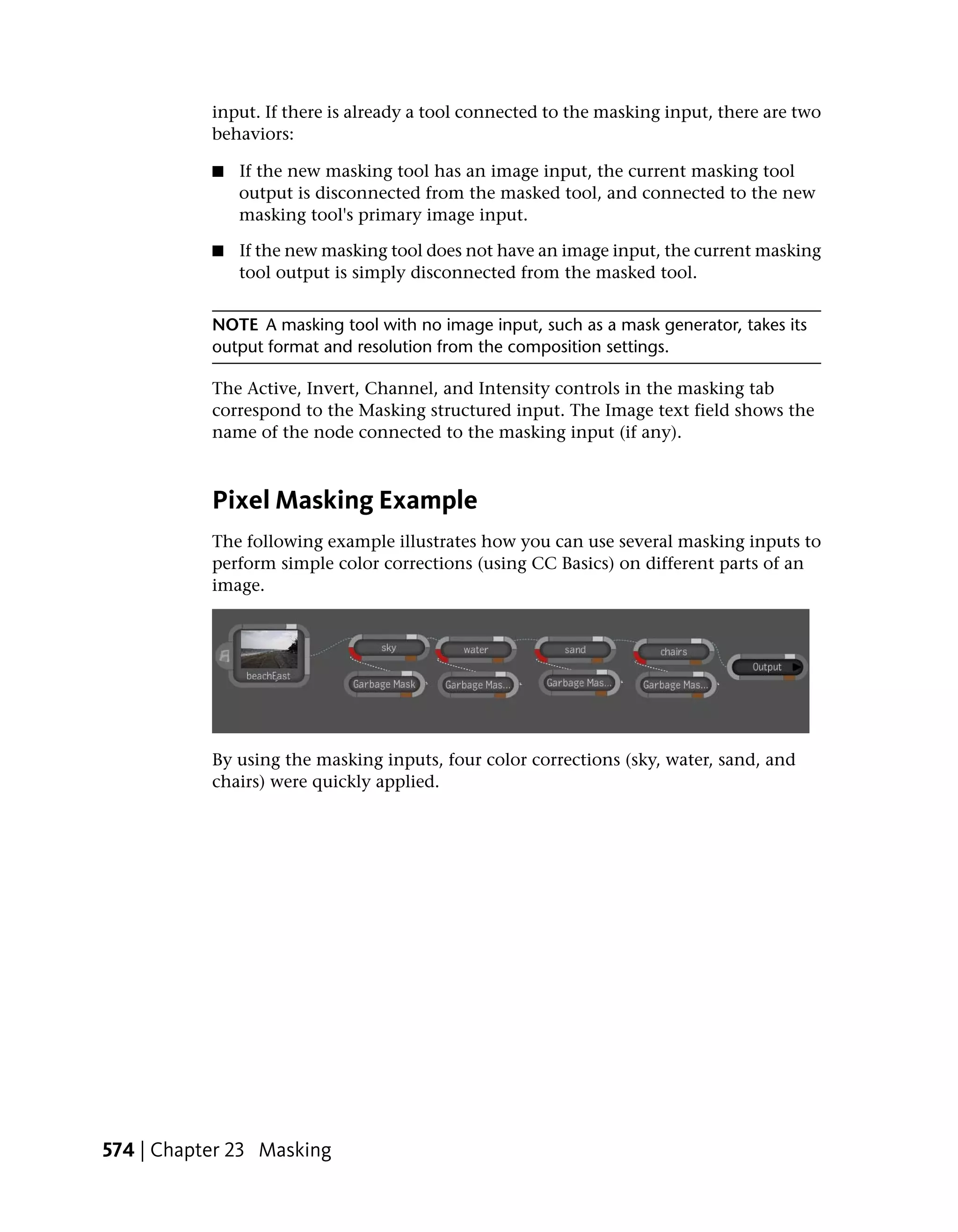 input. If there is already a tool connected to the masking input, there are two
           behaviors:

           ■   If the new masking tool has an image input, the current masking tool
               output is disconnected from the masked tool, and connected to the new
               masking tool's primary image input.

           ■   If the new masking tool does not have an image input, the current masking
               tool output is simply disconnected from the masked tool.


           NOTE A masking tool with no image input, such as a mask generator, takes its
           output format and resolution from the composition settings.

           The Active, Invert, Channel, and Intensity controls in the masking tab
           correspond to the Masking structured input. The Image text field shows the
           name of the node connected to the masking input (if any).



           Pixel Masking Example
           The following example illustrates how you can use several masking inputs to
           perform simple color corrections (using CC Basics) on different parts of an
           image.




           By using the masking inputs, four color corrections (sky, water, sand, and
           chairs) were quickly applied.




574 | Chapter 23 Masking
 