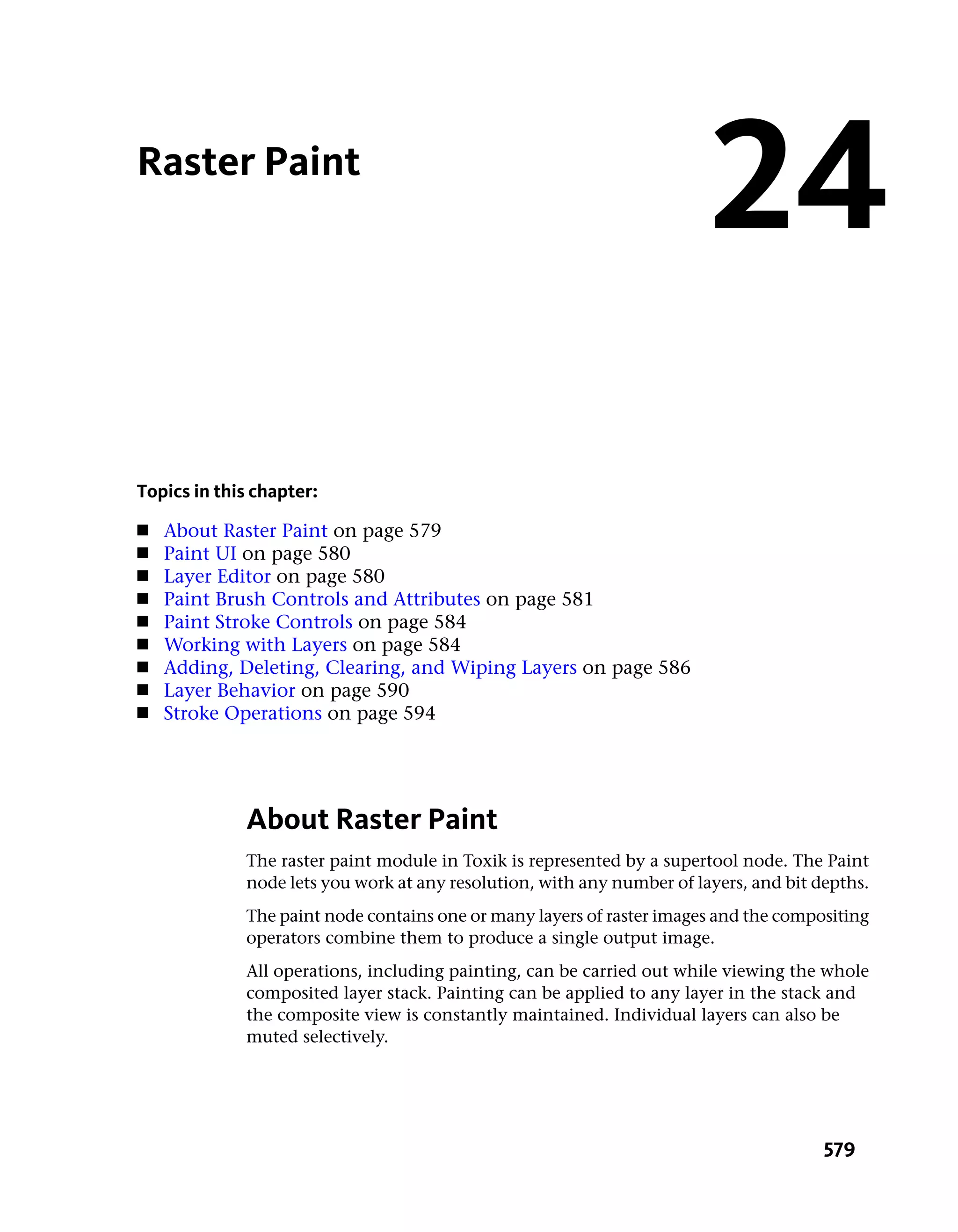 Raster Paint
                                                                        24
Topics in this chapter:
■   About Raster Paint on page 579
■   Paint UI on page 580
■   Layer Editor on page 580
■   Paint Brush Controls and Attributes on page 581
■   Paint Stroke Controls on page 584
■   Working with Layers on page 584
■   Adding, Deleting, Clearing, and Wiping Layers on page 586
■   Layer Behavior on page 590
■   Stroke Operations on page 594




             About Raster Paint
             The raster paint module in Toxik is represented by a supertool node. The Paint
             node lets you work at any resolution, with any number of layers, and bit depths.
             The paint node contains one or many layers of raster images and the compositing
             operators combine them to produce a single output image.
             All operations, including painting, can be carried out while viewing the whole
             composited layer stack. Painting can be applied to any layer in the stack and
             the composite view is constantly maintained. Individual layers can also be
             muted selectively.




                                                                                       579
 