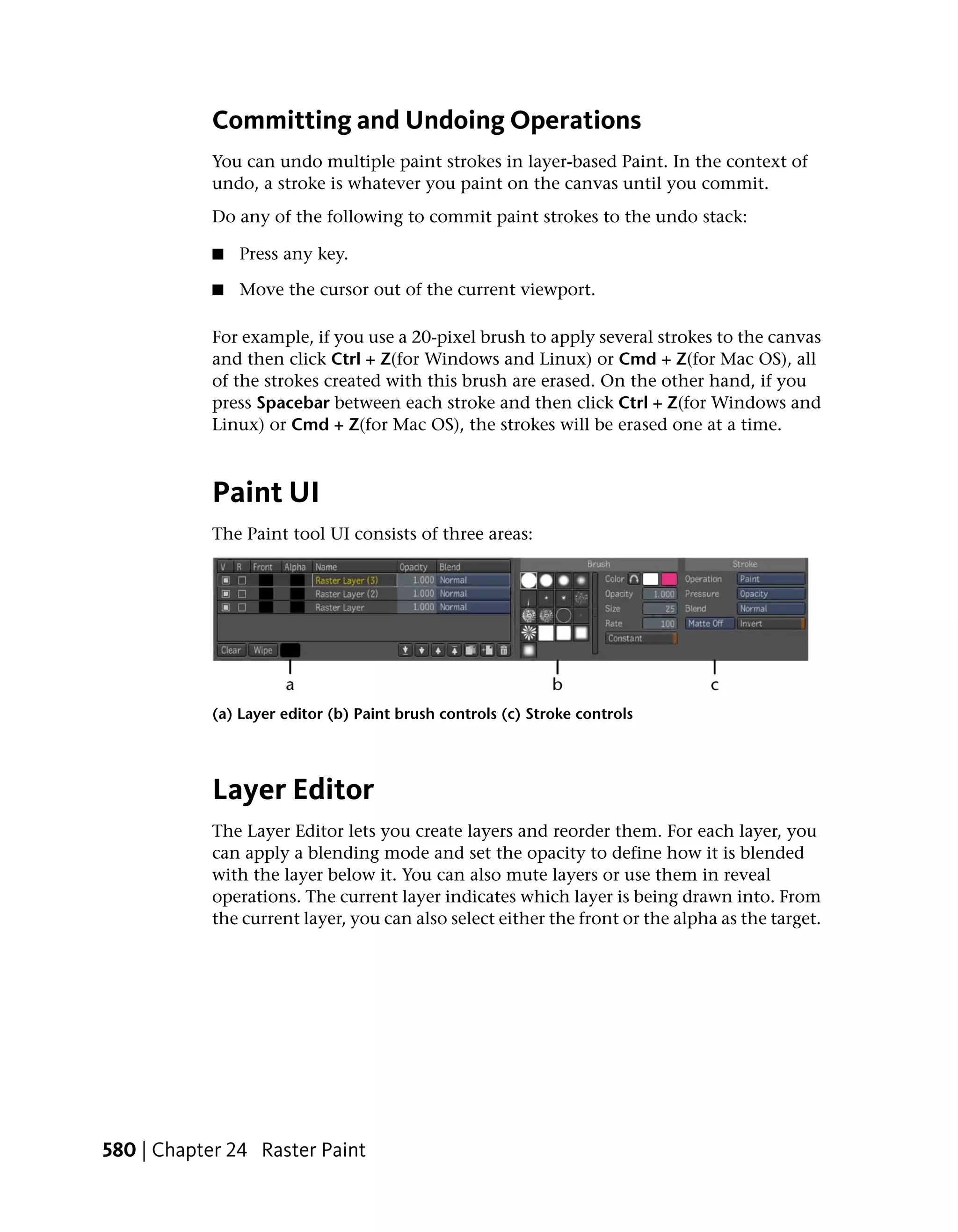Committing and Undoing Operations
            You can undo multiple paint strokes in layer-based Paint. In the context of
            undo, a stroke is whatever you paint on the canvas until you commit.
            Do any of the following to commit paint strokes to the undo stack:

            ■   Press any key.

            ■   Move the cursor out of the current viewport.

            For example, if you use a 20-pixel brush to apply several strokes to the canvas
            and then click Ctrl + Z(for Windows and Linux) or Cmd + Z(for Mac OS), all
            of the strokes created with this brush are erased. On the other hand, if you
            press Spacebar between each stroke and then click Ctrl + Z(for Windows and
            Linux) or Cmd + Z(for Mac OS), the strokes will be erased one at a time.



            Paint UI
            The Paint tool UI consists of three areas:




            (a) Layer editor (b) Paint brush controls (c) Stroke controls




            Layer Editor
            The Layer Editor lets you create layers and reorder them. For each layer, you
            can apply a blending mode and set the opacity to define how it is blended
            with the layer below it. You can also mute layers or use them in reveal
            operations. The current layer indicates which layer is being drawn into. From
            the current layer, you can also select either the front or the alpha as the target.




580 | Chapter 24 Raster Paint
 