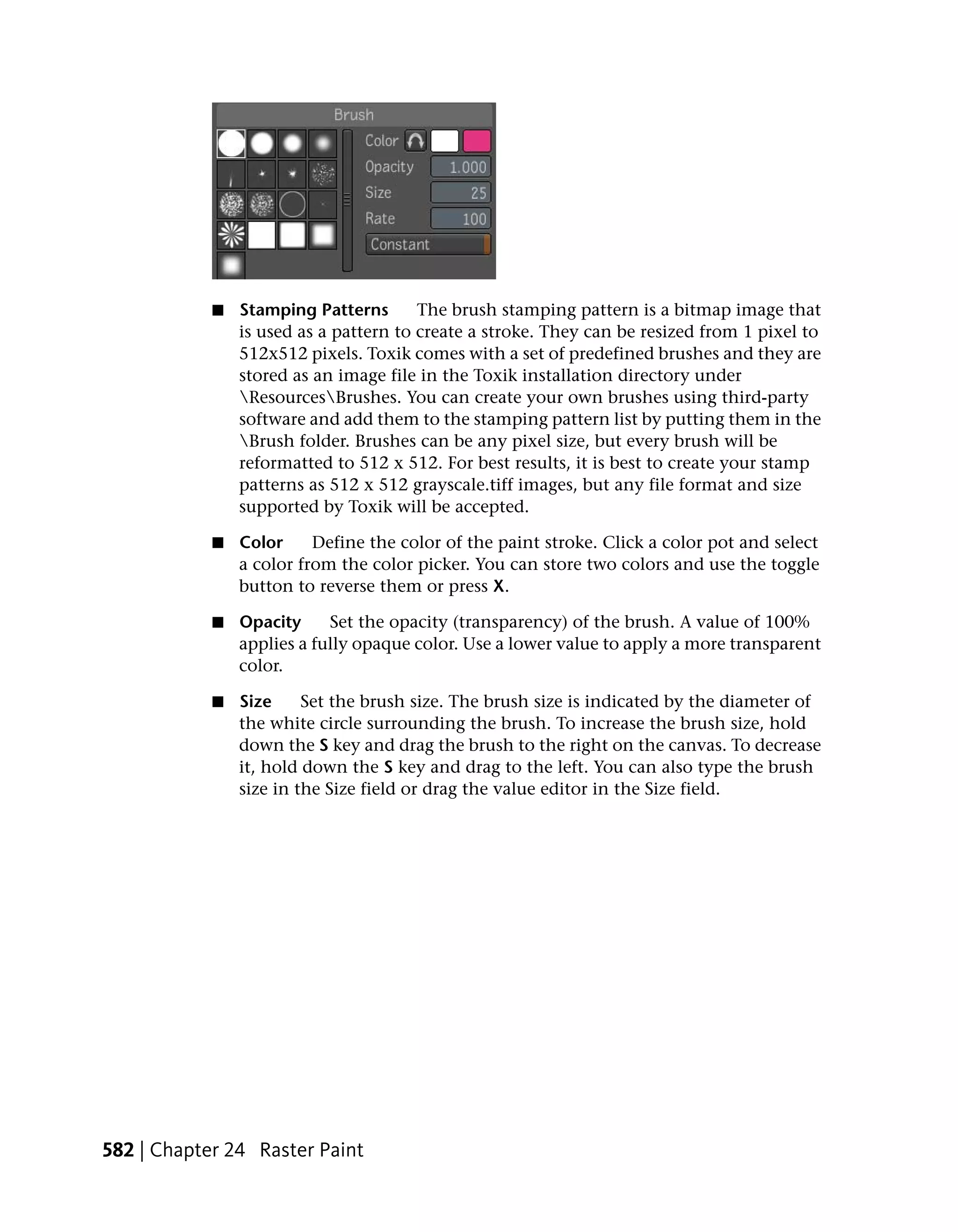 ■   Stamping Patterns       The brush stamping pattern is a bitmap image that
                is used as a pattern to create a stroke. They can be resized from 1 pixel to
                512x512 pixels. Toxik comes with a set of predefined brushes and they are
                stored as an image file in the Toxik installation directory under
                ResourcesBrushes. You can create your own brushes using third-party
                software and add them to the stamping pattern list by putting them in the
                Brush folder. Brushes can be any pixel size, but every brush will be
                reformatted to 512 x 512. For best results, it is best to create your stamp
                patterns as 512 x 512 grayscale.tiff images, but any file format and size
                supported by Toxik will be accepted.

            ■   Color     Define the color of the paint stroke. Click a color pot and select
                a color from the color picker. You can store two colors and use the toggle
                button to reverse them or press X.

            ■   Opacity     Set the opacity (transparency) of the brush. A value of 100%
                applies a fully opaque color. Use a lower value to apply a more transparent
                color.

            ■   Size     Set the brush size. The brush size is indicated by the diameter of
                the white circle surrounding the brush. To increase the brush size, hold
                down the S key and drag the brush to the right on the canvas. To decrease
                it, hold down the S key and drag to the left. You can also type the brush
                size in the Size field or drag the value editor in the Size field.




582 | Chapter 24 Raster Paint
 