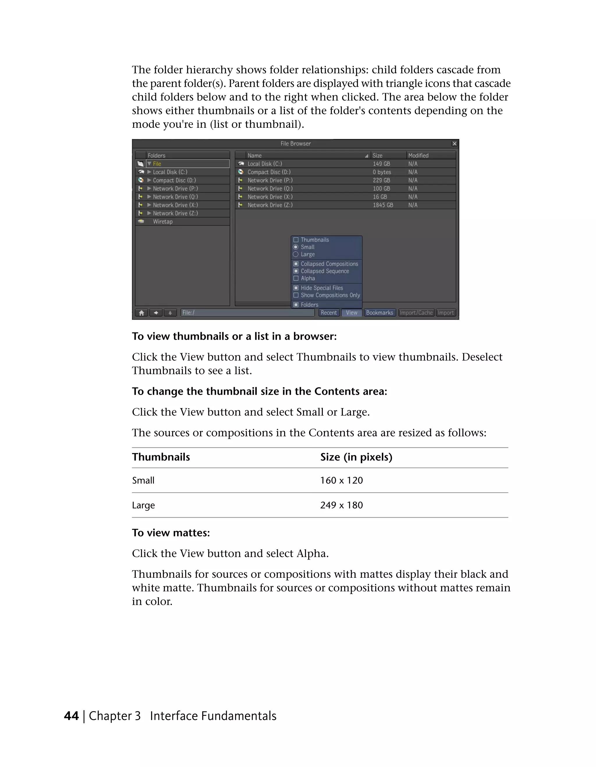 The folder hierarchy shows folder relationships: child folders cascade from
           the parent folder(s). Parent folders are displayed with triangle icons that cascade
           child folders below and to the right when clicked. The area below the folder
           shows either thumbnails or a list of the folder's contents depending on the
           mode you're in (list or thumbnail).




           To view thumbnails or a list in a browser:
           Click the View button and select Thumbnails to view thumbnails. Deselect
           Thumbnails to see a list.
           To change the thumbnail size in the Contents area:
           Click the View button and select Small or Large.
           The sources or compositions in the Contents area are resized as follows:

           Thumbnails                               Size (in pixels)

           Small                                    160 x 120

           Large                                    249 x 180

           To view mattes:
           Click the View button and select Alpha.
           Thumbnails for sources or compositions with mattes display their black and
           white matte. Thumbnails for sources or compositions without mattes remain
           in color.




44 | Chapter 3 Interface Fundamentals
 