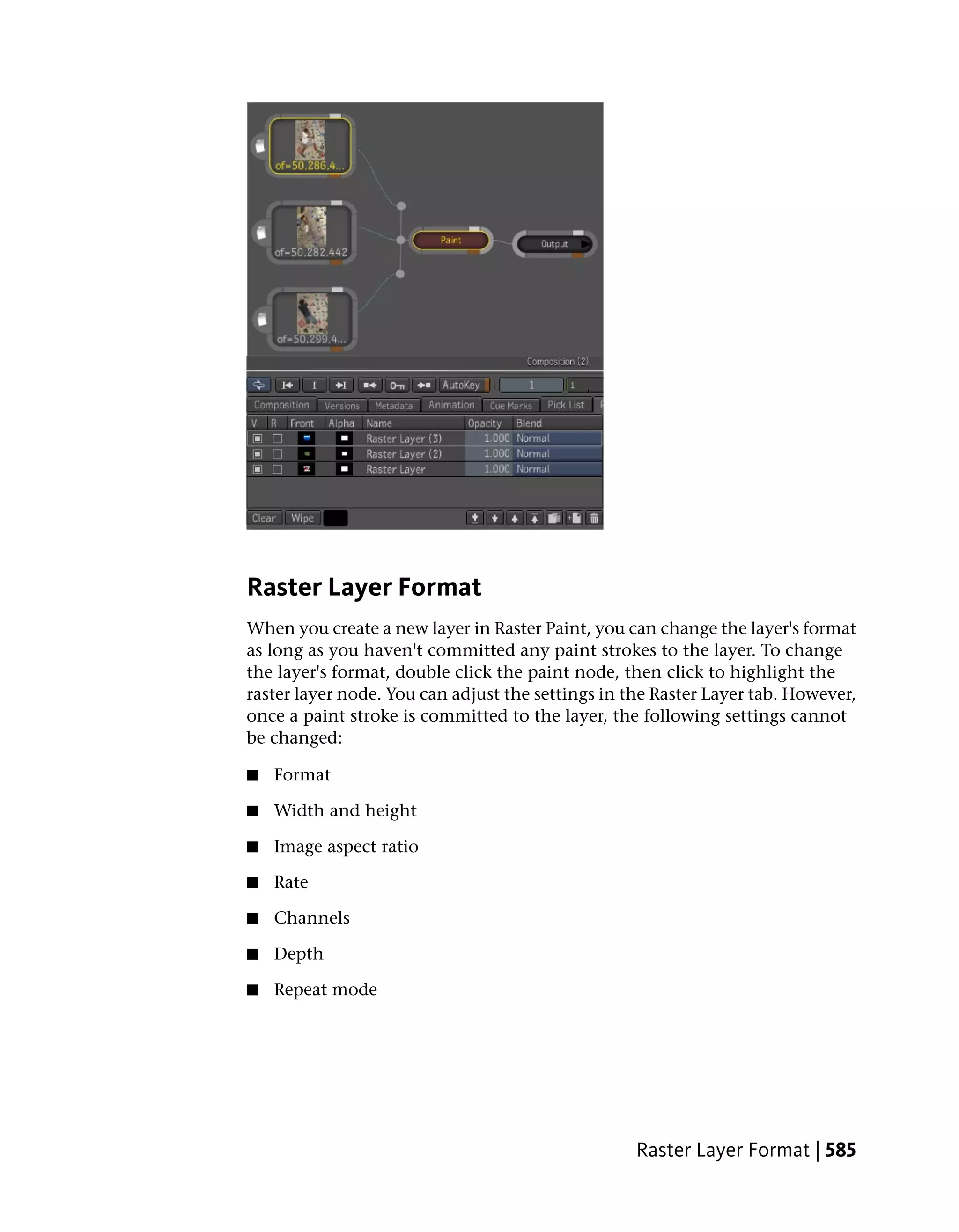 Raster Layer Format
When you create a new layer in Raster Paint, you can change the layer's format
as long as you haven't committed any paint strokes to the layer. To change
the layer's format, double click the paint node, then click to highlight the
raster layer node. You can adjust the settings in the Raster Layer tab. However,
once a paint stroke is committed to the layer, the following settings cannot
be changed:

■   Format

■   Width and height

■   Image aspect ratio

■   Rate

■   Channels

■   Depth

■   Repeat mode




                                                   Raster Layer Format | 585
 