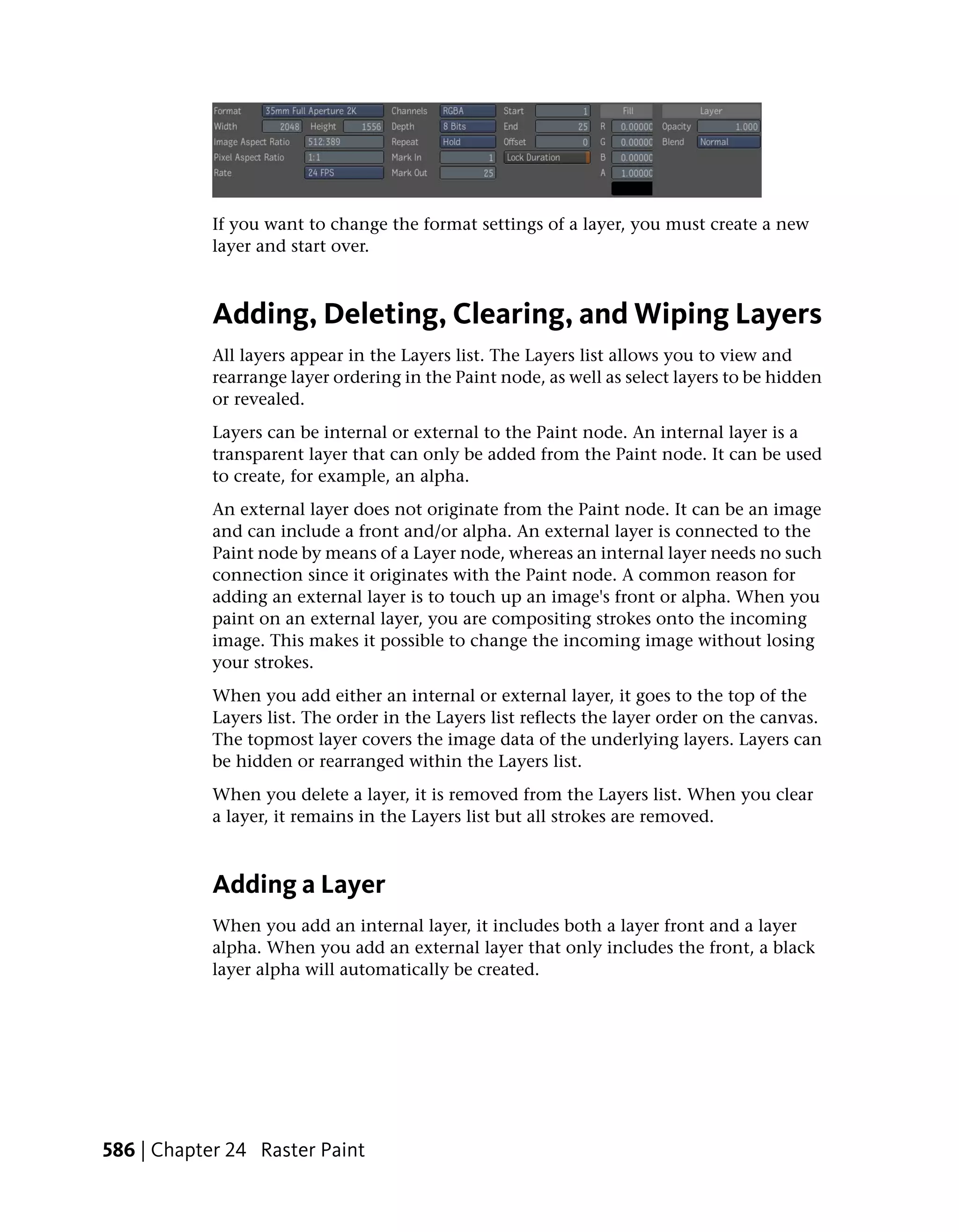 If you want to change the format settings of a layer, you must create a new
            layer and start over.



            Adding, Deleting, Clearing, and Wiping Layers
            All layers appear in the Layers list. The Layers list allows you to view and
            rearrange layer ordering in the Paint node, as well as select layers to be hidden
            or revealed.
            Layers can be internal or external to the Paint node. An internal layer is a
            transparent layer that can only be added from the Paint node. It can be used
            to create, for example, an alpha.
            An external layer does not originate from the Paint node. It can be an image
            and can include a front and/or alpha. An external layer is connected to the
            Paint node by means of a Layer node, whereas an internal layer needs no such
            connection since it originates with the Paint node. A common reason for
            adding an external layer is to touch up an image's front or alpha. When you
            paint on an external layer, you are compositing strokes onto the incoming
            image. This makes it possible to change the incoming image without losing
            your strokes.
            When you add either an internal or external layer, it goes to the top of the
            Layers list. The order in the Layers list reflects the layer order on the canvas.
            The topmost layer covers the image data of the underlying layers. Layers can
            be hidden or rearranged within the Layers list.
            When you delete a layer, it is removed from the Layers list. When you clear
            a layer, it remains in the Layers list but all strokes are removed.



            Adding a Layer
            When you add an internal layer, it includes both a layer front and a layer
            alpha. When you add an external layer that only includes the front, a black
            layer alpha will automatically be created.




586 | Chapter 24 Raster Paint
 