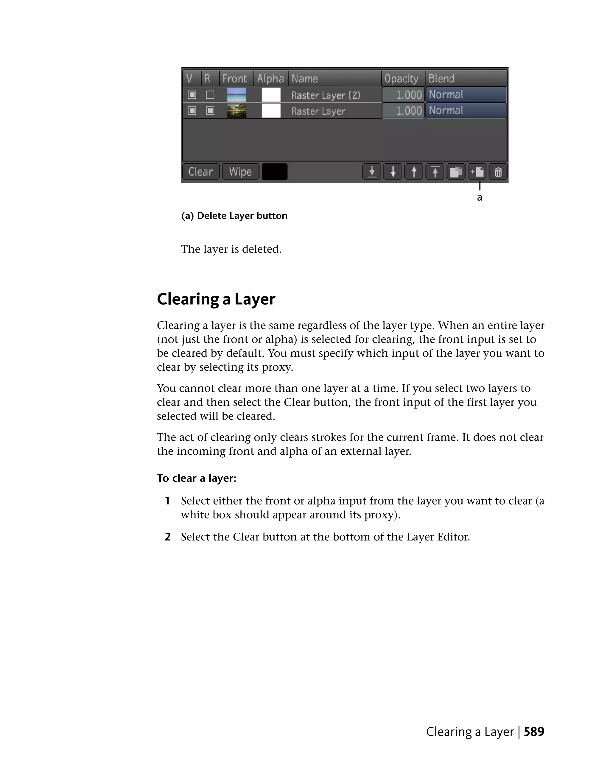 (a) Delete Layer button


     The layer is deleted.



Clearing a Layer
Clearing a layer is the same regardless of the layer type. When an entire layer
(not just the front or alpha) is selected for clearing, the front input is set to
be cleared by default. You must specify which input of the layer you want to
clear by selecting its proxy.
You cannot clear more than one layer at a time. If you select two layers to
clear and then select the Clear button, the front input of the first layer you
selected will be cleared.
The act of clearing only clears strokes for the current frame. It does not clear
the incoming front and alpha of an external layer.

To clear a layer:

 1 Select either the front or alpha input from the layer you want to clear (a
   white box should appear around its proxy).

 2 Select the Clear button at the bottom of the Layer Editor.




                                                        Clearing a Layer | 589
 