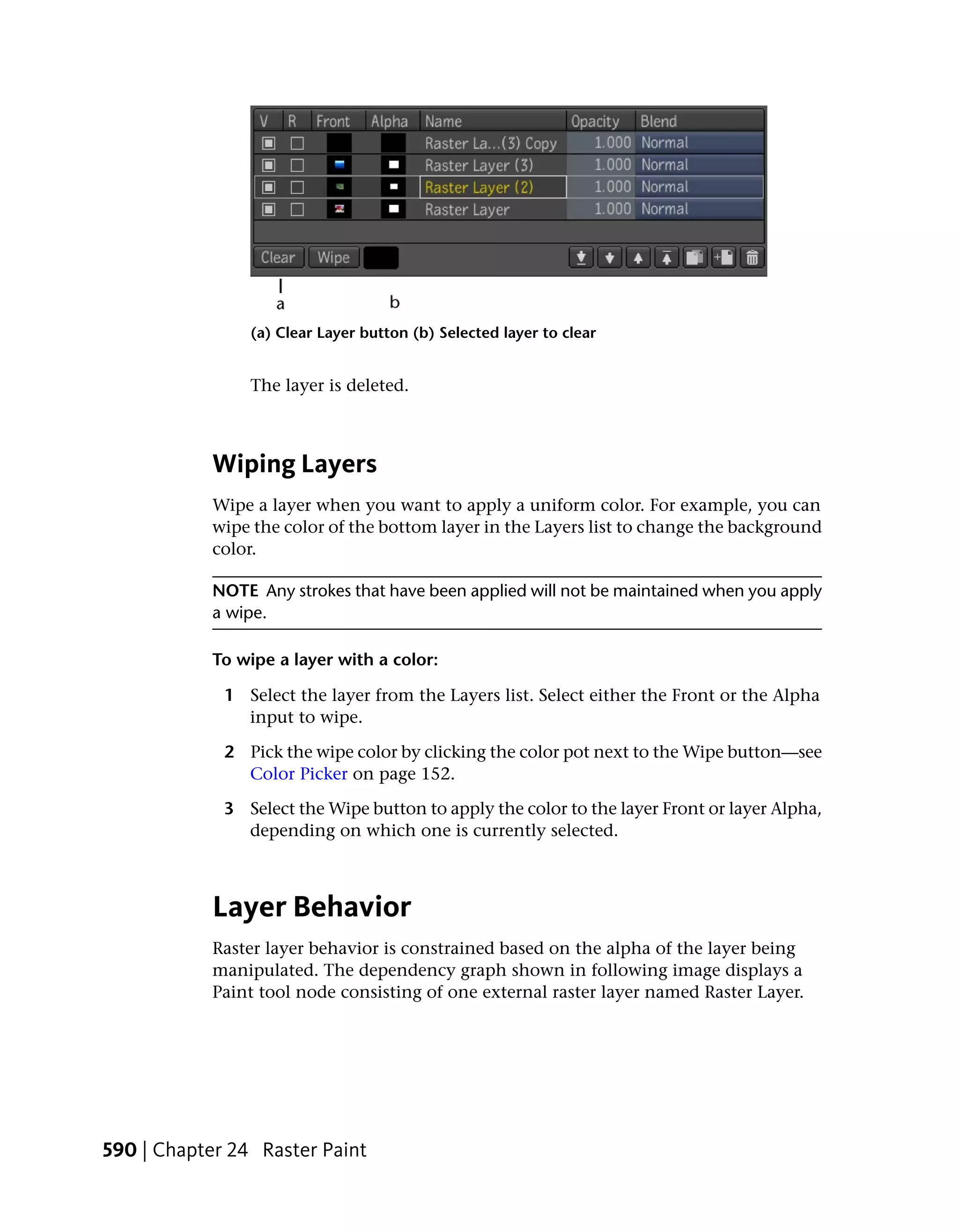(a) Clear Layer button (b) Selected layer to clear


                The layer is deleted.



            Wiping Layers
            Wipe a layer when you want to apply a uniform color. For example, you can
            wipe the color of the bottom layer in the Layers list to change the background
            color.

            NOTE Any strokes that have been applied will not be maintained when you apply
            a wipe.

            To wipe a layer with a color:

             1 Select the layer from the Layers list. Select either the Front or the Alpha
               input to wipe.

             2 Pick the wipe color by clicking the color pot next to the Wipe button—see
               Color Picker on page 152.

             3 Select the Wipe button to apply the color to the layer Front or layer Alpha,
               depending on which one is currently selected.



            Layer Behavior
            Raster layer behavior is constrained based on the alpha of the layer being
            manipulated. The dependency graph shown in following image displays a
            Paint tool node consisting of one external raster layer named Raster Layer.




590 | Chapter 24 Raster Paint
 