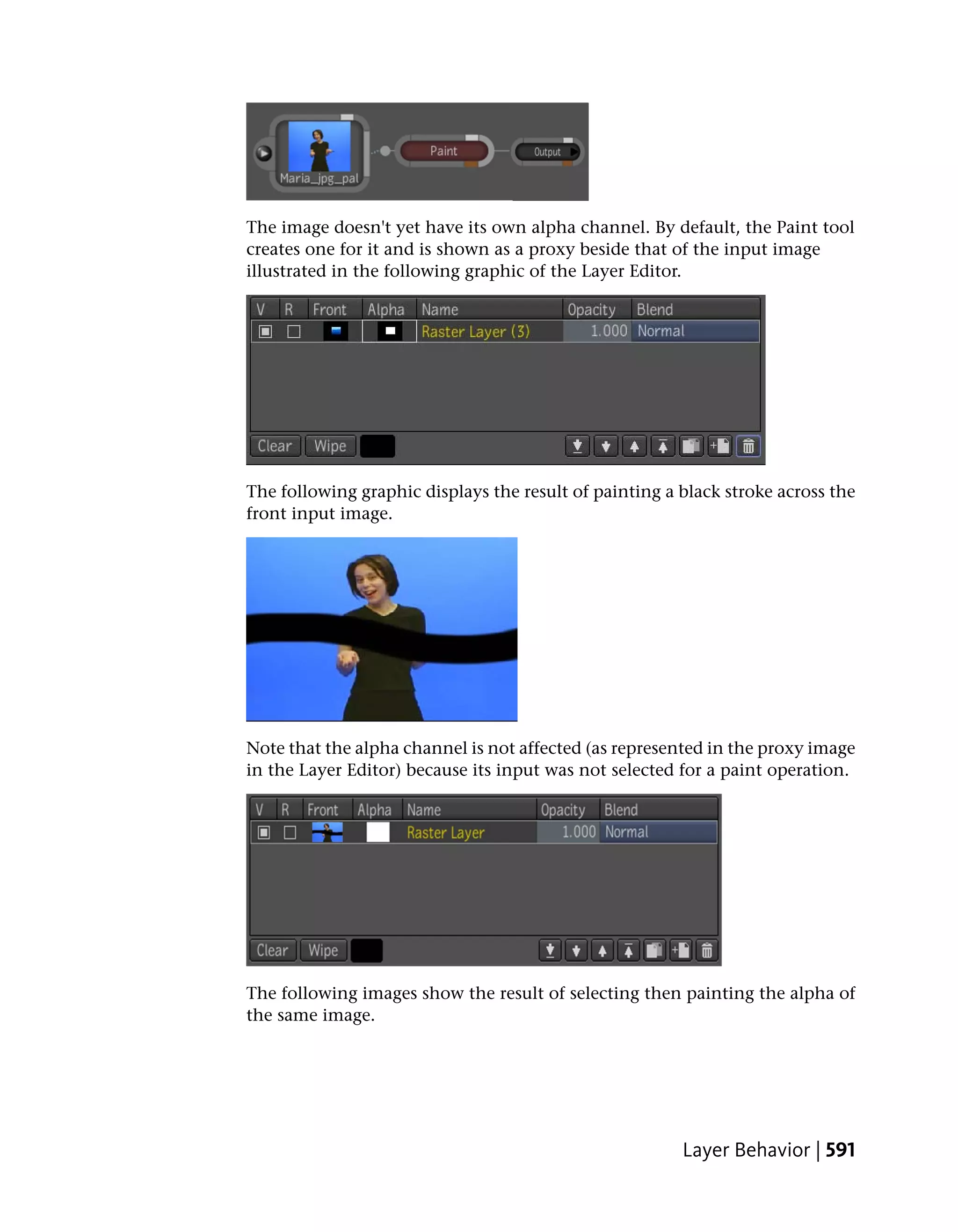 The image doesn't yet have its own alpha channel. By default, the Paint tool
creates one for it and is shown as a proxy beside that of the input image
illustrated in the following graphic of the Layer Editor.




The following graphic displays the result of painting a black stroke across the
front input image.




Note that the alpha channel is not affected (as represented in the proxy image
in the Layer Editor) because its input was not selected for a paint operation.




The following images show the result of selecting then painting the alpha of
the same image.




                                                        Layer Behavior | 591
 