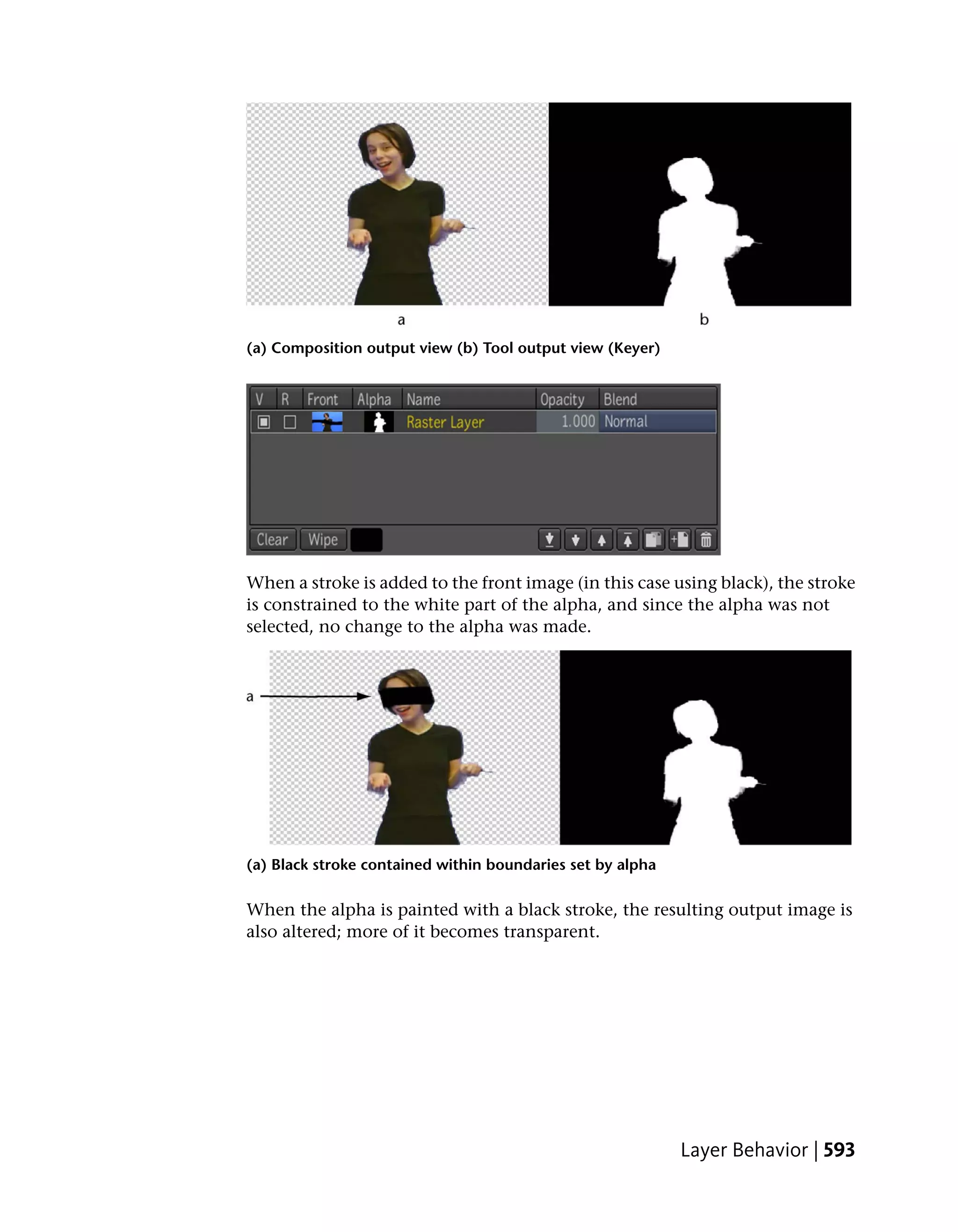 (a) Composition output view (b) Tool output view (Keyer)




When a stroke is added to the front image (in this case using black), the stroke
is constrained to the white part of the alpha, and since the alpha was not
selected, no change to the alpha was made.




(a) Black stroke contained within boundaries set by alpha

When the alpha is painted with a black stroke, the resulting output image is
also altered; more of it becomes transparent.




                                                            Layer Behavior | 593
 