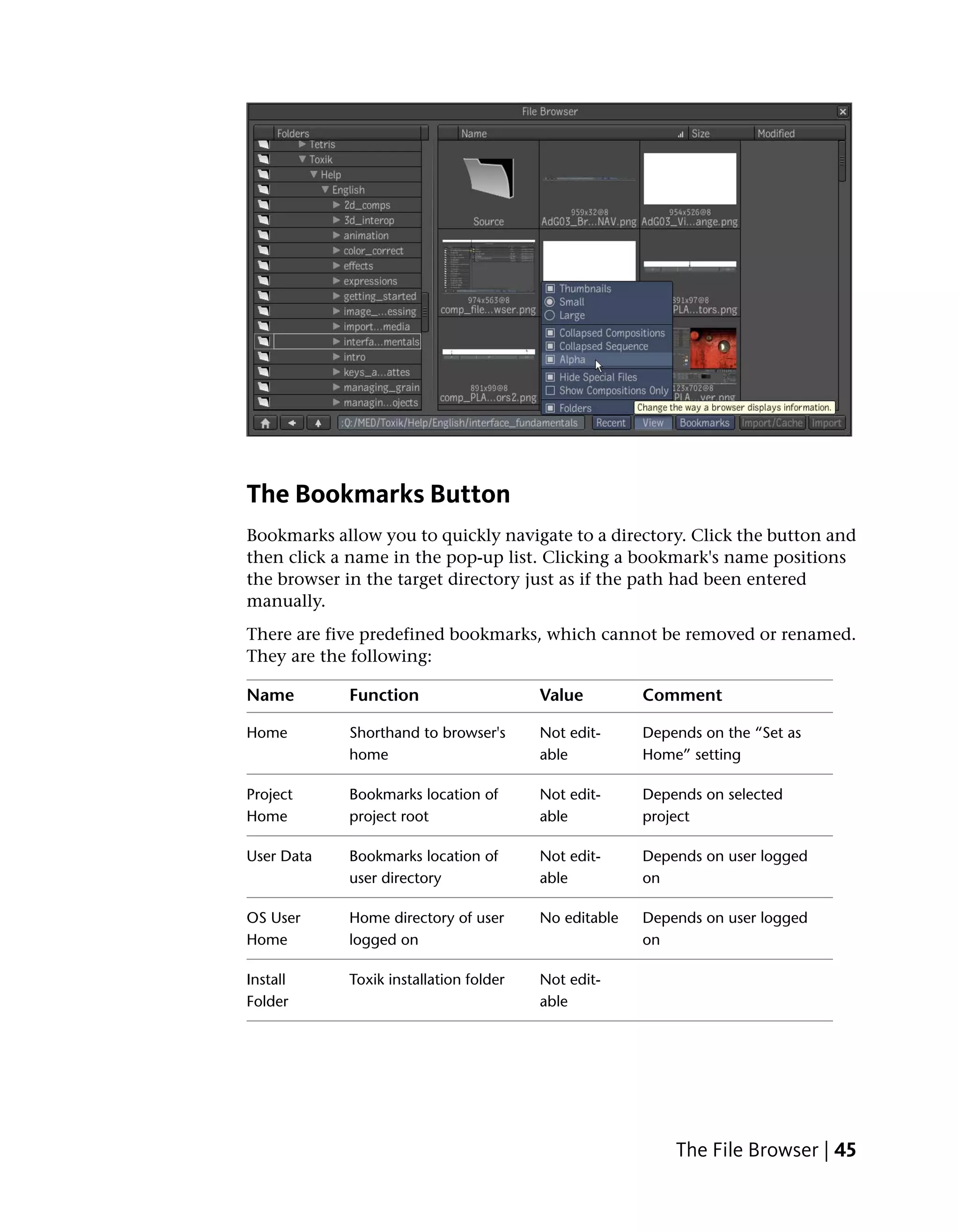 The Bookmarks Button
Bookmarks allow you to quickly navigate to a directory. Click the button and
then click a name in the pop-up list. Clicking a bookmark's name positions
the browser in the target directory just as if the path had been entered
manually.
There are five predefined bookmarks, which cannot be removed or renamed.
They are the following:

Name        Function                    Value         Comment

Home        Shorthand to browser's      Not edit-     Depends on the “Set as
            home                        able          Home” setting

Project     Bookmarks location of       Not edit-     Depends on selected
Home        project root                able          project

User Data   Bookmarks location of       Not edit-     Depends on user logged
            user directory              able          on

OS User     Home directory of user      No editable   Depends on user logged
Home        logged on                                 on

Install     Toxik installation folder   Not edit-
Folder                                  able




                                                          The File Browser | 45
 