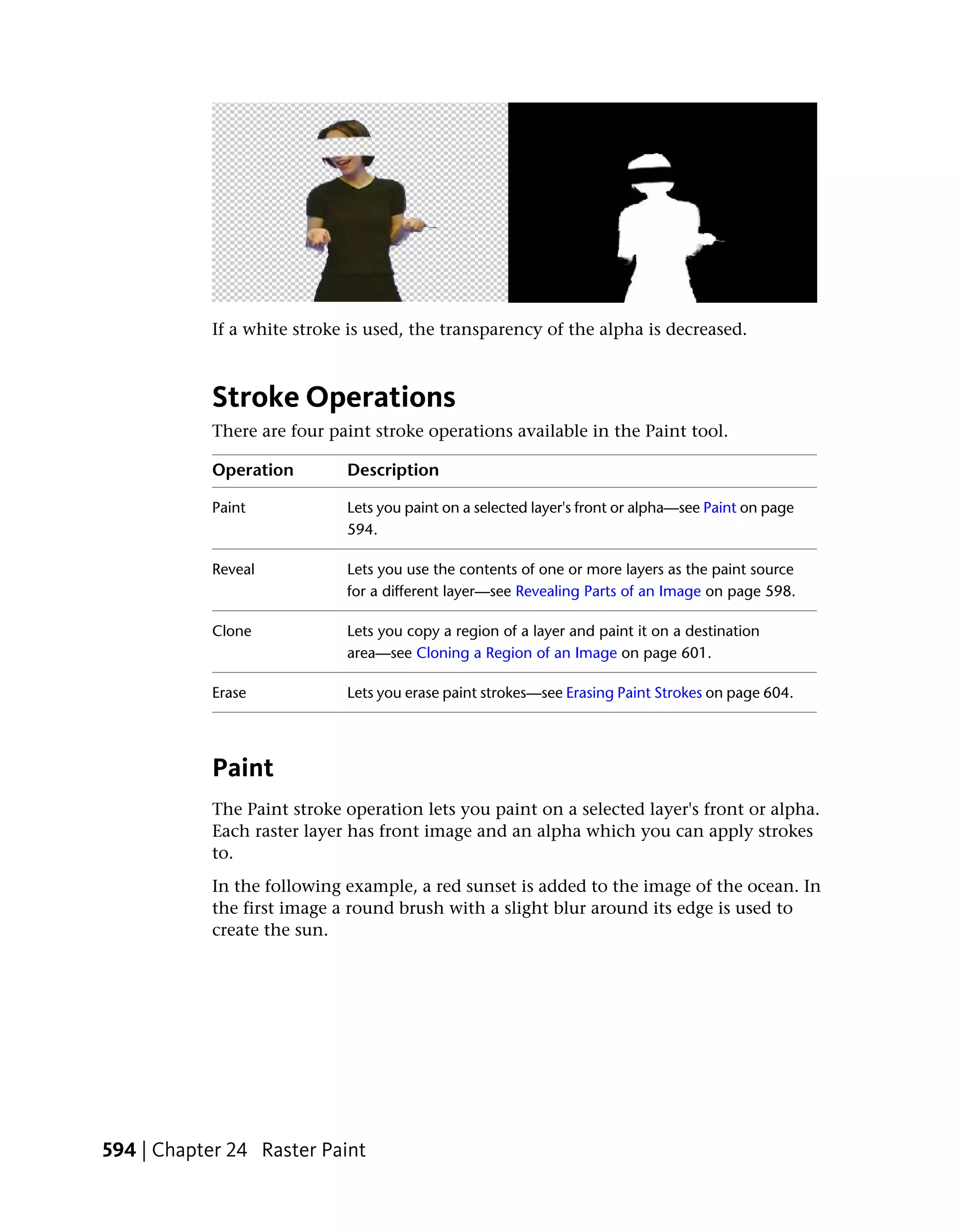 If a white stroke is used, the transparency of the alpha is decreased.



            Stroke Operations
            There are four paint stroke operations available in the Paint tool.

            Operation        Description

            Paint            Lets you paint on a selected layer's front or alpha—see Paint on page
                             594.

            Reveal           Lets you use the contents of one or more layers as the paint source
                             for a different layer—see Revealing Parts of an Image on page 598.

            Clone            Lets you copy a region of a layer and paint it on a destination
                             area—see Cloning a Region of an Image on page 601.

            Erase            Lets you erase paint strokes—see Erasing Paint Strokes on page 604.




            Paint
            The Paint stroke operation lets you paint on a selected layer's front or alpha.
            Each raster layer has front image and an alpha which you can apply strokes
            to.
            In the following example, a red sunset is added to the image of the ocean. In
            the first image a round brush with a slight blur around its edge is used to
            create the sun.




594 | Chapter 24 Raster Paint
 