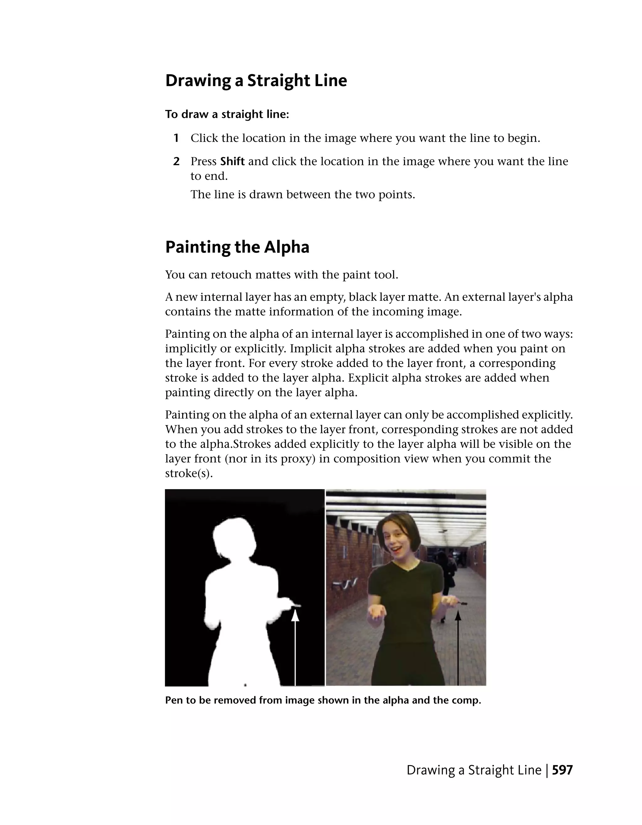 Drawing a Straight Line
To draw a straight line:

 1 Click the location in the image where you want the line to begin.

 2 Press Shift and click the location in the image where you want the line
   to end.
    The line is drawn between the two points.



Painting the Alpha
You can retouch mattes with the paint tool.
A new internal layer has an empty, black layer matte. An external layer's alpha
contains the matte information of the incoming image.
Painting on the alpha of an internal layer is accomplished in one of two ways:
implicitly or explicitly. Implicit alpha strokes are added when you paint on
the layer front. For every stroke added to the layer front, a corresponding
stroke is added to the layer alpha. Explicit alpha strokes are added when
painting directly on the layer alpha.
Painting on the alpha of an external layer can only be accomplished explicitly.
When you add strokes to the layer front, corresponding strokes are not added
to the alpha.Strokes added explicitly to the layer alpha will be visible on the
layer front (nor in its proxy) in composition view when you commit the
stroke(s).




Pen to be removed from image shown in the alpha and the comp.




                                              Drawing a Straight Line | 597
 