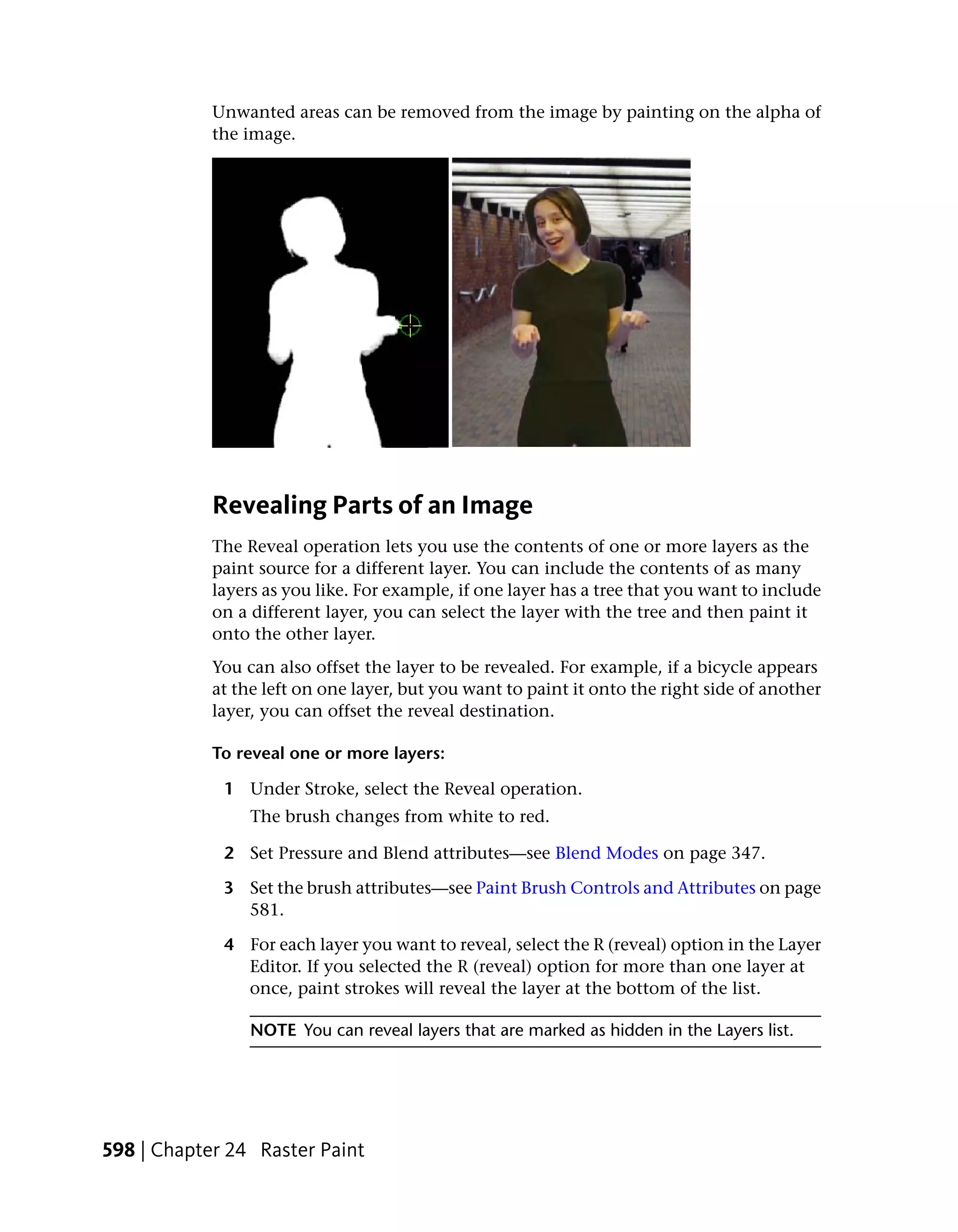 Unwanted areas can be removed from the image by painting on the alpha of
            the image.




            Revealing Parts of an Image
            The Reveal operation lets you use the contents of one or more layers as the
            paint source for a different layer. You can include the contents of as many
            layers as you like. For example, if one layer has a tree that you want to include
            on a different layer, you can select the layer with the tree and then paint it
            onto the other layer.
            You can also offset the layer to be revealed. For example, if a bicycle appears
            at the left on one layer, but you want to paint it onto the right side of another
            layer, you can offset the reveal destination.

            To reveal one or more layers:

             1 Under Stroke, select the Reveal operation.
                 The brush changes from white to red.

             2 Set Pressure and Blend attributes—see Blend Modes on page 347.

             3 Set the brush attributes—see Paint Brush Controls and Attributes on page
               581.

             4 For each layer you want to reveal, select the R (reveal) option in the Layer
               Editor. If you selected the R (reveal) option for more than one layer at
               once, paint strokes will reveal the layer at the bottom of the list.

                 NOTE You can reveal layers that are marked as hidden in the Layers list.




598 | Chapter 24 Raster Paint
 