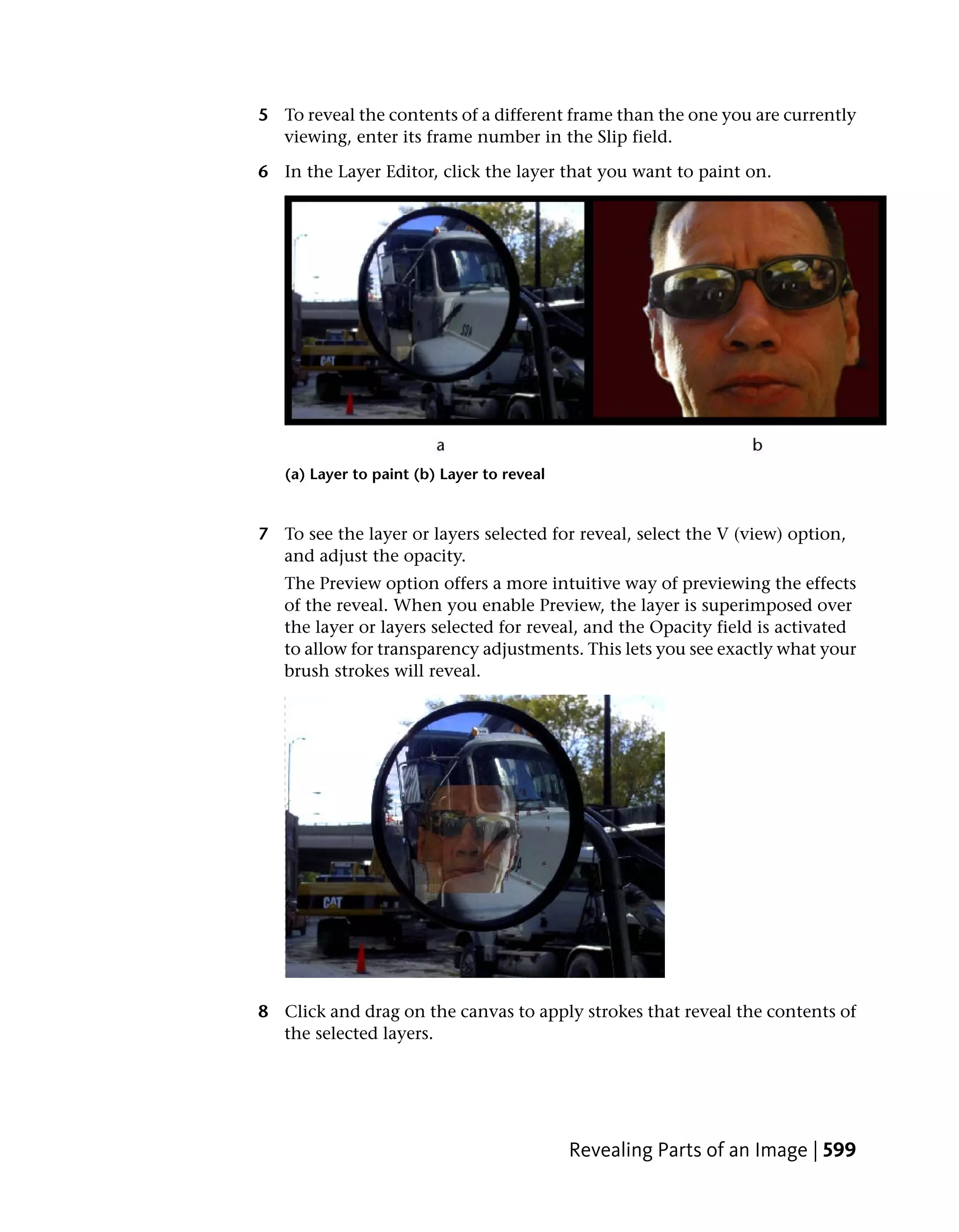 5 To reveal the contents of a different frame than the one you are currently
  viewing, enter its frame number in the Slip field.

6 In the Layer Editor, click the layer that you want to paint on.




   (a) Layer to paint (b) Layer to reveal


7 To see the layer or layers selected for reveal, select the V (view) option,
  and adjust the opacity.
   The Preview option offers a more intuitive way of previewing the effects
   of the reveal. When you enable Preview, the layer is superimposed over
   the layer or layers selected for reveal, and the Opacity field is activated
   to allow for transparency adjustments. This lets you see exactly what your
   brush strokes will reveal.




8 Click and drag on the canvas to apply strokes that reveal the contents of
  the selected layers.




                                            Revealing Parts of an Image | 599
 