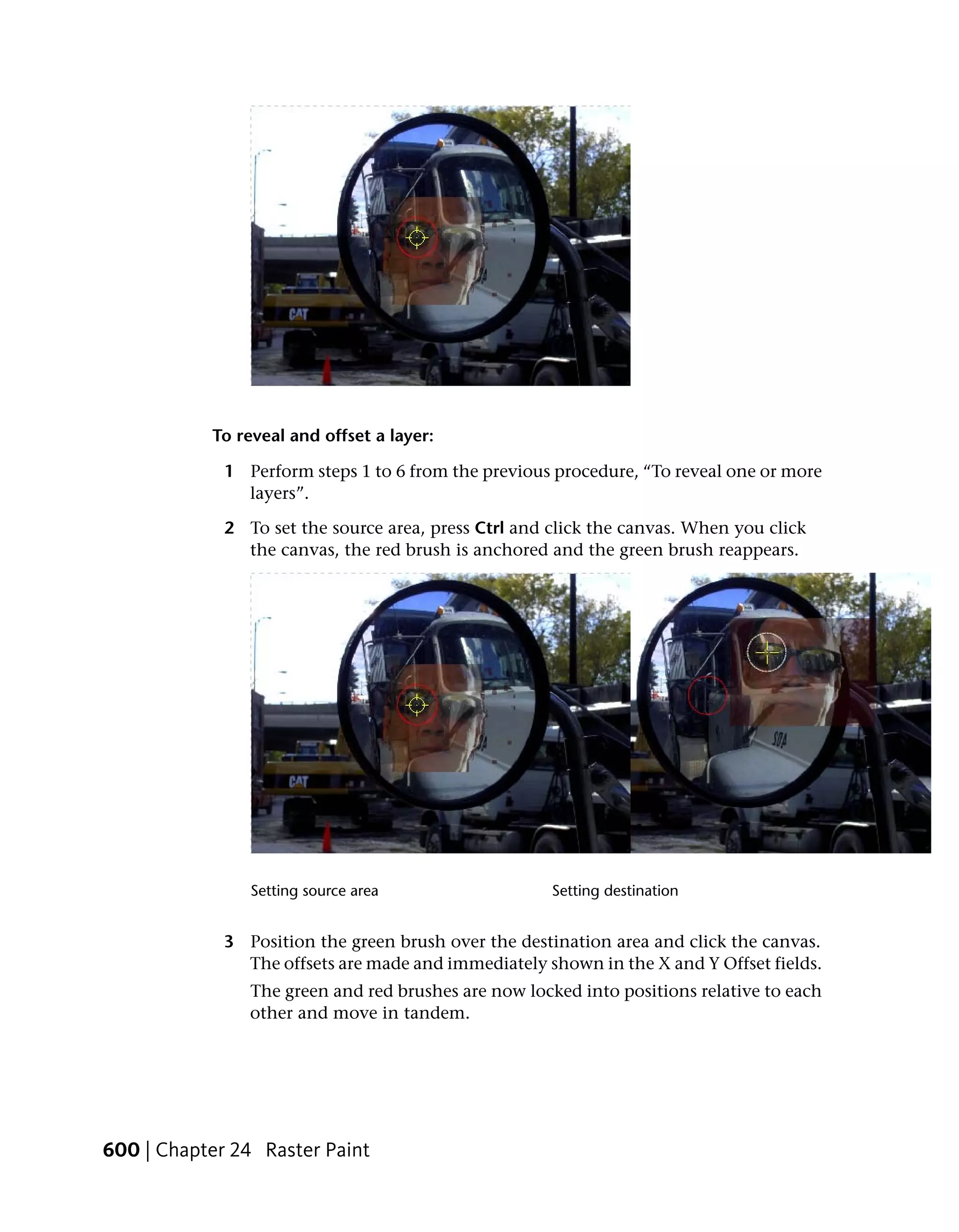 To reveal and offset a layer:

             1 Perform steps 1 to 6 from the previous procedure, “To reveal one or more
               layers”.

             2 To set the source area, press Ctrl and click the canvas. When you click
               the canvas, the red brush is anchored and the green brush reappears.




                Setting source area                   Setting destination


             3 Position the green brush over the destination area and click the canvas.
               The offsets are made and immediately shown in the X and Y Offset fields.
                The green and red brushes are now locked into positions relative to each
                other and move in tandem.




600 | Chapter 24 Raster Paint
 