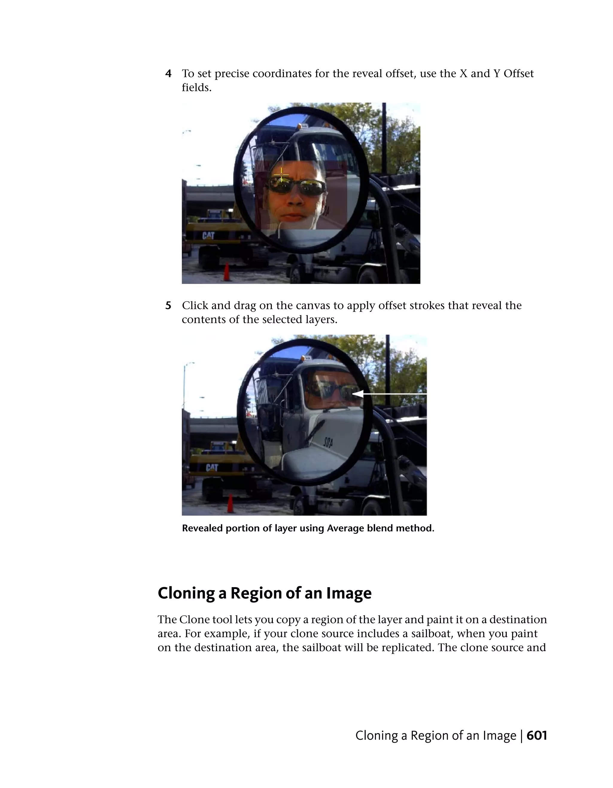4 To set precise coordinates for the reveal offset, use the X and Y Offset
   fields.




 5 Click and drag on the canvas to apply offset strokes that reveal the
   contents of the selected layers.




     Revealed portion of layer using Average blend method.




Cloning a Region of an Image
The Clone tool lets you copy a region of the layer and paint it on a destination
area. For example, if your clone source includes a sailboat, when you paint
on the destination area, the sailboat will be replicated. The clone source and




                                         Cloning a Region of an Image | 601
 