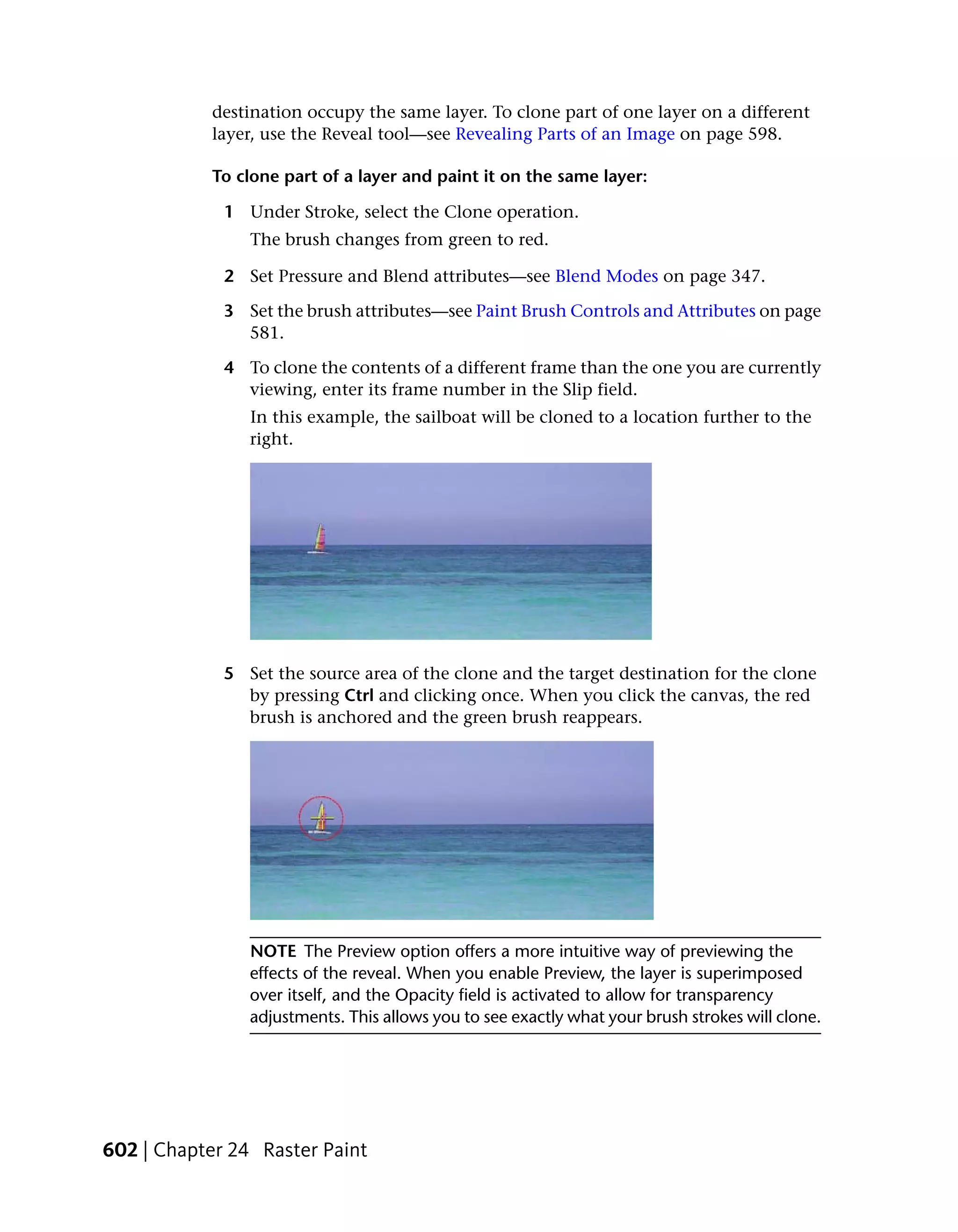 destination occupy the same layer. To clone part of one layer on a different
           layer, use the Reveal tool—see Revealing Parts of an Image on page 598.

           To clone part of a layer and paint it on the same layer:

             1 Under Stroke, select the Clone operation.
                The brush changes from green to red.

             2 Set Pressure and Blend attributes—see Blend Modes on page 347.

             3 Set the brush attributes—see Paint Brush Controls and Attributes on page
               581.

             4 To clone the contents of a different frame than the one you are currently
               viewing, enter its frame number in the Slip field.
                In this example, the sailboat will be cloned to a location further to the
                right.




             5 Set the source area of the clone and the target destination for the clone
               by pressing Ctrl and clicking once. When you click the canvas, the red
               brush is anchored and the green brush reappears.




                NOTE The Preview option offers a more intuitive way of previewing the
                effects of the reveal. When you enable Preview, the layer is superimposed
                over itself, and the Opacity field is activated to allow for transparency
                adjustments. This allows you to see exactly what your brush strokes will clone.




602 | Chapter 24 Raster Paint
 